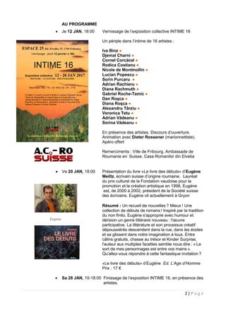 2 | P a g e
AU PROGRAMME
 Je 12 JAN, 18:00 Vernissage de l’exposition collective INTIME 16
Un périple dans l’intime de 16 artistes :
Iva Binz ●
Djemal Charni ●
Cornel Corcăcel ●
Rodica Costianu ●
Nicole de Montmollin ●
Lucian Popescu ●
Sorin Purcaru ●
Adrian Rachieru ●
Diana Rachmuth ●
Gabriel Roche-Tamic ●
Dan Roşca ●
Diana Roşca ●
Alexandru Târziu ●
Veronica Tetu ●
Adrian Vădeanu ●
Sorina Vădeanu ●
En présence des artistes. Discours d’ouverture.
Animation avec Dieter Rossener (marionnettiste).
Apéro offert
Remerciments : Ville de Fribourg, Ambassade de
Roumanie en Suisse, Casa Romanilor din Elvetia
 Ve 20 JAN, 18:00 Présentation du livre «Le livre des débuts» d’Eugène
Meiltz, écrivain suisse d’origine roumaine. Lauréat
du prix culturel de la Fondation vaudoise pour la
promotion et la création artistique en 1998, Eugène
est, de 2000 à 2002, président de la Société suisse
des écrivains. Eugène vit actuellement à Gryon
Résumé : Un recueil de nouvelles ? Mieux ! Une
collection de débuts de romans ! Inspiré par la tradition
du non finito, Eugène s'approprie avec humour et
dérision un genre littéraire nouveau : l'œuvre
participative. La littérature et son processus créatif
dépoussiérés descendent dans la rue, dans les écoles
et se glissent dans notre imagination à tous. Entre
câlins gratuits, chasse au trésor et Kinder Surprise,
l'auteur aux multiples facettes semble nous dire : « Le
sort de mes personnages est entre vos mains ».
Qu'allez-vous répondre à cette fantastique invitation ?
«Le livre des débuts» d’Eugène Ed. L’Age d’Homme
Prix : 17 €
 Sa 28 JAN, 10-18:00 Finissage de l’exposition INTIME 16, en présence des
artistes.
Eugène
 