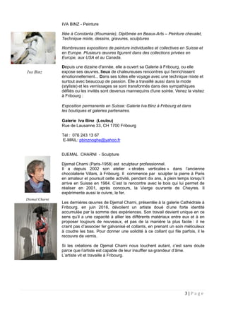 3 | P a g e
IVA BINZ - Peinture
Née à Constanta (Roumanie), Diplômée en Beaux-Arts – Peinture chevalet,
Technique mixte, dessins, gravures, sculptures
Nombreuses expositions de peinture individuelles et collectives en Suisse et
en Europe. Plusieurs œuvres figurent dans des collections privées en
Europe, aux USA et au Canada.
Depuis une dizaine d'année, elle a ouvert sa Galerie à Fribourg, ou elle
expose ses œuvres, lieux de chaleureuses rencontres qui l'enrichissent
émotionnellement... Dans ses toiles elle voyage avec une technique mixte et
surtout avec beaucoup de passion. Elle a travaillé aussi dans la mode
(styliste) et les vernissages se sont transformés dans des sympathiques
défilés ou les invités sont devenus mannequins d'une soirée. Venez la visitez
à Fribourg :
Exposition permanente en Suisse: Galerie Iva Binz à Fribourg et dans
les boutiques et galeries partenaires.
Galerie Iva Binz (Loulou)
Rue de Lausanne 33, CH 1700 Fribourg
Tél : 076 243 13 67
E-MAIL: pbinznoghe@yahoo.fr
DJEMAL CHARNI - Sculpture
Djemal Charni (Paris-1958) est sculpteur professionnel.
Il a depuis 2002 son atelier « strates verticales » dans l’ancienne
chocolaterie Villars, à Fribourg. Il commence par sculpter la pierre à Paris
en amateur et poursuit cette activité, pendant dix ans, à plein temps lorsqu’il
arrive en Suisse en 1984. C’est la rencontre avec le bois qui lui permet de
réaliser en 2001, après concours, la Vierge ouvrante de Cheyres. Il
expérimente aussi le cuivre, le fer.
Les dernières œuvres de Djemal Charni, présentée à la galerie Cathédrale à
Fribourg, en juin 2016, dévoilent un artiste doué d’une forte identité
accumulée par la somme des expériences. Son travail devient unique en ce
sens qu’il a une capacité à allier les différents matériaux entre eux et à en
proposer toujours de nouveaux, et pas de la manière la plus facile : il ne
craint pas d’associer fer galvanisé et collants, en prenant un soin méticuleux
à coudre les bas. Pour donner une solidité à ce collant qui file parfois, il le
recouvre de vernis.
Si les créations de Djemal Charni nous touchent autant, c’est sans doute
parce que l’artiste est capable de leur insuffler sa grandeur d’âme.
L’artiste vit et travaille à Fribourg.
Iva Binz
Djemal Charni
 