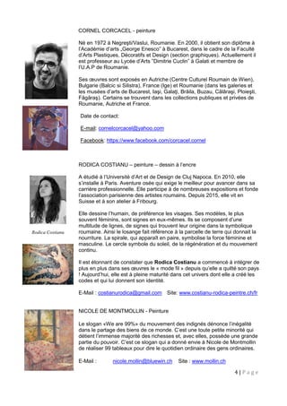4 | P a g e
CORNEL CORCACEL - peinture
Né en 1972 à Negreşti/Vaslui, Roumanie. En 2000, il obtient son diplôme à
l’Académie d’arts „George Enesco” à Bucarest, dans le cadre de la Faculté
d’Arts Plastiques, Décoratifs et Design (section graphiques). Actuellement il
est professeur au Lycée d’Arts ”Dimitrie Cuclin” à Galati et membre de
l’U.A.P de Roumanie.
Ses œuvres sont exposés en Autriche (Centre Culturel Roumain de Wien),
Bulgarie (Balcic si Silistra), France (Ige) et Roumanie (dans les galeries et
les musées d’arts de Bucarest, Iaşi, Galaţi, Brăila, Buzau, Călăraşi, Ploieşti,
Făgăraş). Certains se trouvent dans les collections publiques et privées de
Roumanie, Autriche et France.
Date de contact:
E-mail: cornelcorcacel@yahoo.com
Facebook: https://www.facebook.com/corcacel.cornel
RODICA COSTIANU – peinture – dessin à l’encre
A étudié à l’Université d’Art et de Design de Cluj Napoca. En 2010, elle
s’installe à Paris. Aventure osée qui exige le meilleur pour avancer dans sa
carrière professionnelle. Elle participe à de nombreuses expositions et fonde
l’association parisienne des artistes roumains. Depuis 2015, elle vit en
Suisse et à son atelier à Fribourg.
Elle dessine l’humain, de préférence les visages. Ses modèles, le plus
souvent féminins, sont signes en eux-mêmes. Ils se composent d’une
multitude de lignes, de signes qui trouvent leur origine dans la symbolique
roumaine. Ainsi le losange fait référence à la parcelle de terre qui donnait la
nourriture. La spirale, qui apparaît en paire, symbolise la force féminine et
masculine. Le cercle symbole du soleil, de la régénération et du mouvement
continu.
Il est étonnant de constater que Rodica Costianu a commencé à intégrer de
plus en plus dans ses œuvres le « mode fil » depuis qu’elle a quitté son pays
! Aujourd’hui, elle est à pleine maturité dans cet univers dont elle a créé les
codes et qui lui donnent son identité.
E-Mail : costianurodica@gmail.com Site: www.costianu-rodica-peintre.ch/fr
NICOLE DE MONTMOLLIN - Peinture
Le slogan «We are 99%» du mouvement des indignés dénonce l’inégalité
dans le partage des biens de ce monde. C’est une toute petite minorité qui
détient l’immense majorité des richesses et, avec elles, possède une grande
partie du pouvoir. C’est ce slogan qui a donné envie à Nicole de Montmollin
de réaliser 99 tableaux pour dire le quotidien ordinaire des gens ordinaires.
E-Mail : nicole.mollin@bluewin.ch Site : www.mollin.ch
Rodica Costianu
 