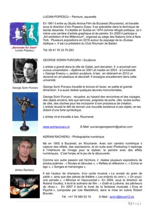 5 | P a g e
LUCIAN POPESCU – Peinture, aquarelle
En 1961 il entre au Studio Anima-Film de Bucarest (Roumanie), et travaille
sous la direction d’Ion Popescu Gopo. Il se spécialise dans la technique de
bande dessinée. Il s’établie en Suisse en 1974 comme réfugié politique, où il
mène une carrière d’artiste graphique et de peintre. En 2000 il participe à
„Art exhibition of the Millennium”, organisé au siège des Nations Unis à New
York. Plusieurs expositions en 2016 autour du paysage de la «Suisse
idyllique ». Il est Le président du Club Roumain de Baden.
Tél: 00 41 76 33 75 283
GEORGE SORIN PURCARU - Sculpture
L’artiste a grandi dans la ville de Galati, port danubien. Il a accompli son
cursus universitaire – diplôme en 2001 et master en 2003 - à l’université
« George Enescu », section sculpture, à Iasi, en obtenant en 2012 un
doctorat en art plastique et décoratif. Il enseigne actuellement dans cette
université.
George Sorin Purcaru travaille le bronze et l’acier, en petite et grande
dimension. Il a aussi réalisé quelques œuvres monumentales.
George Sorin Purcaru récupère, au hasard des rencontres et des voyages,
des objets anciens, tels que serrures, poignées de porte, clés, toutes sortes
de clés, des cloches pour les incorporer à son processus de création.
L’artiste réussit le défi de donner une nouvelle existence à ces objets, en les
dotant d’une forte symbolique.
L’artiste vit et travaille à Iasi, Roumanie
www.sorinpurcaru.ro E-Mail: purcarugeorgesorin@yahoo.com
ADRIAN RACHIERU - Photographie numérique
Né en 1955 à Bucarest, en Roumanie. Avec son caméra numérique il
capture des reflets, des expressions, et en suite avec Photoshop il replonge
à l’intérieure de l’image pour la styliser, la peindre avec des effets
numériques. C’est l’enjeu et le jeu de la découverte.
Comme son autre passion est l’écriture, il réalise plusieurs expositions de
photos-poèmes : « Routes et déroutes », « Reflets et réflexions », « Echos et
ego », « Songes et mensonges ».
Il est l’auteur de chansons, d’un conte musical « La sonate du grain de
sable », ainsi que des pièces de théâtre « Les enfants du vent », « Un souci,
une pensée », « Mimosa et l’épouvantail ». En 2004, sous la direction de
Roland Vouilloz, il écrit le scénario de film : « Golbi et Ludivine, les pêcheurs
de rêves ». En 2007 il écrit le livret de la fantaisie musicale « Eros et
Psyché », composée par Lee Maddeford, dans la mise en scène Robert
Bouvier.
Tél : +41 76 580 53 10 E-Mail : arch-i@louve12.ch
George Sorin Purcaru
„Serenade für Zwei“
Lucian Popescu
Adrian Rachieru
 