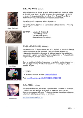 6 | P a g e
DIANA RACHMUTH - peinture
Aussi expressif qu'un visage, le corps nous parle et nous interroge. Secret
ou dévoilé, replié sur soi ou offert au regard, il nous interpelle toujours et
nous renvoie au plus secret de notre âme. Avec Corps et Âme, Diana
Rachmuth expose peintures et esquisses de nus et portraits.
Diana Rachmuth - graveuse, peintre, illustratrice
Née en Roumanie, diplômée en architecture, habite et travaille à Fribourg
depuis 1982.
CONTACT : rue Joseph Reichlen 3
1700 Fribourg Suisse
Tél. 004176 404 13 05
dianarachmuth@gmail.com
DANIEL ADRIAN ROŞCA - sculpture
Née à Brasov en 1976 (Roumanie). En 2010, diplômé de la Faculté d’Art et
Design Timisoara, section sculpture. Des nombreuses expositions
individuelles et collectives. Il sculpte du bois, de la pierre, du métal et ses
œuvres sont exposés partout en Roumanie, également en Portugal, Israël,
Chypre, Bulgarie, France, Autriche et Suisse.
Dans sa sculpture intitulée « le voyageur », symbolise le désir de voler, un
défi relevé par l’artiste. Pour Dan Roşca : même pour une pierre, il est
possible de voler.
Le voyageur
Tel: 00 40 724 803 807 E-mail: rdspiri@gmail.com ,
Web: www.blogger.com/profile/15736021224372038795
DIANA ROŞCA - peinture
Née en 1990 à Severin, Roumanie. Diplômée de la Faculté d’Art et Design
Timisoara, section peinture. A partir de 2011 expose beaucoup en
dans son propre pays à Brasov, Timisoara, Craiova, et aussi dans d’autres
pays, notamment la Bulgarie, la France et la Suisse.
http://roscadiana.blogspot.ro/
Diana Rachmuth
Dan Roşca
Diana Roşca
 