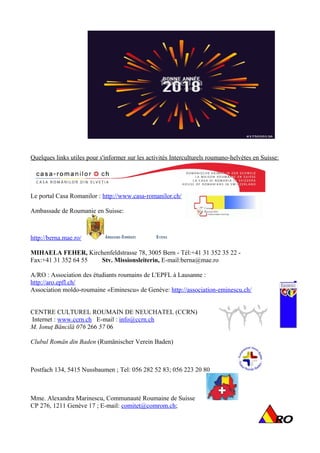 Quelques links utiles pour s'informer sur les activités Interculturels roumano-helvètes en Suisse:
Le portal Casa Romanilor : http://www.casa-romanilor.ch/
Ambassade de Roumanie en Suisse:
http://berna.mae.ro/
MIHAELA FEHER, Kirchenfeldstrasse 78, 3005 Bern - Tél:+41 31 352 35 22 -
Fax:+41 31 352 64 55 Stv. Missionsleiterin, E-mail:berna@mae.ro
A/RO : Association des étudiants roumains de L'EPFL à Lausanne :
http://aro.epfl.ch/
Association moldo-roumaine «Eminescu» de Genève: http://association-eminescu.ch/
CENTRE CULTUREL ROUMAIN DE NEUCHATEL (CCRN)
Internet : www.ccrn.ch E-mail : info@ccrn.ch
M. Ionuţ Băncilă 076 266 57 06
Clubul Român din Baden (Rumänischer Verein Baden)
Postfach 134, 5415 Nussbaumen ; Tel: 056 282 52 83; 056 223 20 80
Mme. Alexandra Marinescu, Communauté Roumaine de Suisse
CP 276, 1211 Genève 17 ; E-mail: comitet@comrom.ch;
10 | P a g e
 