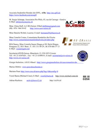 Asociatia Studentilor Români din EPFL, A/Ro http://aro.epfl.ch/
https://www.facebook.com/aroepfl
M. Sergiu Schnapp, Association Pro Philo, 83, rue de Carouge - Genève.
E-Mail: info@criccraccroc.ch
Mme. Elena Duff, A.C.RO-Suisse; EMail:duffelena@gmail.com
(M) : 078 / 964 54 42 http://www.acro-suisse.ch/
Mme Daniela Weibel, Lucerne; E-mail: hermann29@bluewin.ch
Mme Camelia Costea, Comunitatea Românilor din Elvetia
http://www.comunitatearomanilordinelvetia.ch/index.php
RO-Chance, Mme Cornelia Saurer Dragoş et M. Dorin Dragoş
Postgasse 22, 3011 Bern ; T : 031 311 09 29 ; M: 078 666 37 13
E-Mail : cosaur@gmx.net
Secrétariat d'OVR-Suisse, Blancherie 12, CH-1023 Crissier
Tél: +41 21 6347626 ; Fax: +41 21 6349814 ; E-mail: secretariat@ovr-suisse.ch
http://www.ovr-suisse.ch/
Giorgia Seeholzer, A.R.E.I-Basel : http://www.giorgiaseeholzer.ch/casa-romanilor-din-elvetia/
Marius Dobrin : www.pravaliaculturala.ro
Mariana Paun http://www.rou.ch/news.php?lng=fr&tconfig=0
Viorel Baetu (Michael Cutui), E-Mail : viorel@baetu.de http://www.michael-cutui.de
Adrian Rachieru arch-i@louve12.ch http://cie54.ch/
11 | P a g e
 