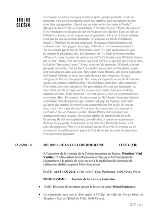 en clinique et autres mariages avant ou après, jamais pendant. C'est très
reposant, c'est ce qu'on appelle avoir des repères, dans un monde où tout
n'est plus que question : faut-il oui ou non mettre des notes à l'école ?
Manger du bœuf ? Devenir bouddhiste ? Prendre l'avion ? Porter des mules?
C'est vraiment très fatigant de devoir toujours tout décider. Face au Bal de
l'Orchestre Jaune, on ne se pose pas de questions. On y va. L'inconvénient,
c'est que lorsqu'un béotien demande: «C'est quoi ce bal de l'Orchestre
jaune?», l'habitué est un peu emprunté. Il manque d'entraînement côté
verbalisation. Pour gagner du temps, il dit alors : « Cooooooomment ?
Tu ne connais pas le bal de l'Orchestre Jaune ? Il faut aaabsolument que
tu viennes la prochaine fois. Je t'emmène, ok ? » Mais le béotien insiste:
«D'accord, mais il a quoi de spécial, ce bal ?» Et il arrive que l'habitué finisse
par se dire : tiens, c'est une bonne question. Qu'est-ce qui fait que c'est si bien,
le Bal de l'Orchestre Jaune ? Alors, essayons de répondre. D'abord, n'ayons
pas peur des mots, c'est un bal. C'est-à-dire une soirée où l'on danse, et pas
tout seul chacun dans son coin. Des vieux rocks italiens, des slows rugissants
de l'éternel Johnny, et toute une série de trucs très pimpants, de quoi
allègrement frétiller du popotin. Oui, mais c'est quoi le secret de l'Orchestre
Jaune, son charme indéfinissable ? Sa fraîcheur, peut-être. Mais attention !
C'est frais, mais pas maladroit. On peut même dire que ces musiciens-là,
avec leurs airs de se taper sur les cuisses entre potes, font preuve d'une
maîtrise absolue. Mais attention ! Ils sont sérieux, mais ne se prennent pas
au sérieux. Bon. En somme, les musiciens de l'Orchestre Jaune parviennent
à atteindre l'état de légèreté qui, comme nul yogi ne l'ignore, n'advient
qu’après des années de travail et de concentration. On se dit, ils ont un
truc, mais il n'y a pas de truc. Il y a juste des superpros. Ces superpros
s'offrent le plaisir d'animer un bal. Daniel Perrin leur a préparé des
arrangements très soignés, ils ont peu répété, ils improvisent ici et là.
Et comme ils ont une expérience considérable, ils peuvent se permettre
de faire les guignols. Finalement, le mystère de l'Orchestre Jaune, c'est
celui du grand art. Plus il y a de travail, moins il se voit. Et comme ça ne
se voit pas, le public peut se payer le luxe de ne pas se poser de questions.
C'est tellement reposant.
13 JAN8, 11h JOURNEE DE LA CULTURE ROUMAINE VEVEY (VD)
A l’occasion de la Journée de la Culture roumaine en Suisse, Monsieur Vlad
Vasiliu, l’Ambassadeur de la Roumanie en Suisse et la Principauté de
Lichtenstein à le plaisir de vous inviter à la traditionnelle cérmonie de
célébration dédiée au poète Mihai Eminescu
DATE : sa 13 JAN 2018, à 11h LIEU : Quai Perdonnet, 1800 Vevey (VD)
PROGRAMME : Journée de la Culture roumaine
• 11h00 Discours d’ouverture devant le buste du poète Mihail Eminescu.
• La cérémonie sera suivie d'un apéro à l’Hôtel de ville de Vevey (Rue du
Simplon / Rue de l'Hôtel de Ville, 1800 Vevey).
2 | P a g e
 