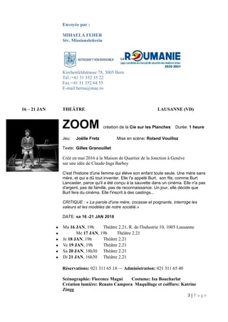 Envoyée par :
MIHAELA FEHER
Stv. Missionsleiterin
Kirchenfeldstrasse 78, 3005 Bern
Tél.:+41 31 352 35 22
Fax:+41 31 352 64 55
E-mail:berna@mae.ro
16 – 21 JAN THEÂTRE LAUSANNE (VD)
ZOOM création de la Cie sur les Planches Durée: 1 heure
Jeu: Joëlle Fretz Mise en scène: Roland Vouilloz
Texte: Gilles Granouillet
Créé en mai 2016 à la Maison de Quartier de la Jonction à Genève
sur une idée de Claude-Inga Barbey
C'est l'histoire d'une femme qui élève son enfant toute seule. Une mère sans
mère, et qui a dû tout inventer. Elle l'a appelé Burt, son fils, comme Burt
Lancaster, parce qu'il a été conçu à la sauvette dans un cinéma. Elle n'a pas
d'argent, pas de famille, pas de reconnaissance. Un jour, elle décide que
Burt fera du cinéma. Elle l'inscrit à des castings...
CRITIQUE : « La parole d'une mère, cocasse et poignante, interroge les
valeurs et les modèles de notre société.»
DATE: sa 16 -21 JAN 2018
• Ma 16 JAN, 19h Théâtre 2.21, R. de l'Industrie 10, 1005 Lausanne
• Me 17 JAN, 19h Théâtre 2.21
• Je 18 JAN, 19h Théâtre 2.21
• Ve 19 JAN, 19h Théâtre 2.21
• Sa 20 JAN, 18h30 Théâtre 2.21
• Di 21 JAN, 16h30 Théâtre 2.21
Réservations: 021 311 65 14 — Administration: 021 311 65 40
Scénographie: Florence Magni Costume: Isa Boucharlat
Création lumière: Renato Campora Maquillage et coiffure: Katrine
Zingg
3 | P a g e
 