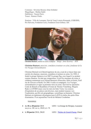 Costumes : Séverine Besson, Irène Schlatter
Maquillages : Malika Stahli
Habilleuse : Naomi Purro
Teaser : Ramon+Pedro
Soutiens : Ville de Lausanne, Etat de Vaud, Loterie Romande, CORODIS,
Pro Helvetia, Fondation Caris, Fondation Ernst Göhner, SIS
Christian Denisart, metteur en scène et adapteur Image: Anne Kearney – RTS
Christian Denisart, musicien, comédien et metteur en scène, fondateur de la
Cie Voyages Extraordinaires
Christian Denisart est d abord ingénieur du son, avant de se lancer dans uneʹ
carrière de chanteur, musicien, comédien et metteur en scène. En 1989, il
fonde le groupe Sakaryn et en 2007 le groupe Pag, avec lequel il se produit
comme chanteur. En tant que compositeur, il écrit les musiques de scène et
collabore notamment avec Gérard Demierre (Pinocchio, Hans et Gretel, Noël
rue de l Envers et Heidi). En 2001 il créée sa compagnie, Les Voyagesʹ
extraordinaires et signe sa première mise en scène. Suivront les spectacles
Conte de Branch et Bouduban et Festen de Thomas Vinterberg, Mogens
Rukov et 20 000 Lieues sous les mers de Jules Verne. Les sourcesʹ
d inspiration de ses pièces sont diverses, mais tendent toujours versʹ
l exploration, qu elle soit géographique, scientifique ou humaine. Christianʹ ʹ
Denisart est également chroniqueur pour la RTS et réalise des petits films
d animation. Il est aujourd hui l invité de Mélanie Croubalian.ʹ ʹ ʹ
TOURNEE
• du 18 au 28 janvier 2018 LIEU: La Grange de Dorigny, Lausanne
ma-je-sa, 19h; me-ve, 20h30; di, 17h
• le 30 janvier 2018, 20h30 LIEU: Théâtre de Grand-Champ, Gland
5 | P a g e
 