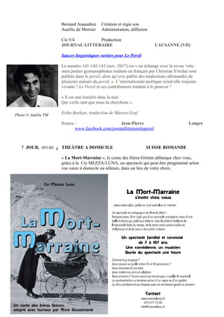 Bernard Amaudruz Création et régie son
Aurélie de Morsier Administration, diffusion
Cie 5/4 Production
JOURNAL LITTERAIRE LAUSANNE (VD)
Sauces linguistiques variées pour Le Persil
Le numéro 141-142-143 (nov. 2017) est « un échange avec la revue ‘orte:
onze poètes germanophones traduits en français par Christian Viredaz sont
publiés dans le persil, alors qu’orte publie des traductions allemandes de
plusieurs auteurs du persil. ». L’internationale poétique serait-elle toujours
vivante ? Le Persil et ses contributeurs tendent à le prouver !
« Il est une lumière dans la nuit
Qui veille tant que nous la cherchons ».
Erika Burkart, traduction de Marion Graf
Source : Jean-Pierre Longre
www.facebook.com/journallitterairelepersil
? JOUR, HEURE ¿ THEÀTRE A DOMICILE SUISSE ROMANDE
« La Mort-Marraine », le conte des frères Grimm débarque chez vous,
grâce à la Cie MEZZA-LUNA, un spectacle qui peut être programmé selon
vos vœux à domicile ou ailleurs, dans un lieu de votre choix.
7 | P a g e
Photo © Amélie TM
 