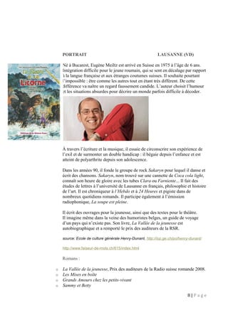 PORTRAIT LAUSANNE (VD)
Né à Bucarest, Eugène Meiltz est arrivé en Suisse en 1975 à l’âge de 6 ans.
Intégration difficile pour le jeune roumain, qui se sent en décalage par rapport
à la langue française et aux étranges coutumes suisses. Il souhaite pourtant
l’impossible : être comme les autres tout en étant très différent. De cette
différence va naître un regard faussement candide. L’auteur choisit l’humour
et les situations absurdes pour décrire un monde parfois difficile à décoder.
À travers l’écriture et la musique, il essaie de circonscrire son expérience de
l’exil et de surmonter un double handicap : il bégaie depuis l’enfance et est
atteint de polyarthrite depuis son adolescence.
Dans les années 90, il fonde le groupe de rock Sakaryn pour lequel il danse et
écrit des chansons. Sakaryn, nom trouvé sur une cannette de Coca cola light,
connaît son heure de gloire avec les tubes Clara ou Farniente... Il fait des
études de lettres à l’université de Lausanne en français, philosophie et histoire
de l’art. Il est chroniqueur à l’Hebdo et à 24 Heures et pigiste dans de
nombreux quotidiens romands. Il participe également à l’émission
radiophonique, La soupe est pleine.
Il écrit des ouvrages pour la jeunesse, ainsi que des textes pour le théâtre.
Il imagine même dans la veine des humoristes belges, un guide de voyage
d’un pays qui n’existe pas. Son livre, La Vallée de la jeunesse est
autobiographique et a remporté le prix des auditeurs de la RSR.
source: Ecole de culture générale Henry-Dunant, http://icp.ge.ch/po/henry-dunant/
http://www.faiseur-de-mots.ch/615/index.html
Romans :
o La Vallée de la jeunesse, Prix des auditeurs de la Radio suisse romande 2008.
o Les Mises en boîte
o Grands Amours chez les petits-vivant
o Sammy et Betty
8 | P a g e
 