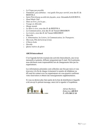 o Le Cirque pas possible
o Pamukalie, pays fabuleux : vrai guide d'un pays surréel, avec des ill. de
BERTOLA
o Saint-Pétersbourg au-delà des façades, avec Alexandra KAOUROVA
o Hand Made Club
o Dans un livre, j'ai lu que...
o Voyage en Abécédie
o Mange monde
o La Mort à vivre, avec des ill. de BERTOLA
o La Communication, avec des ill. de Yassen GRIGOROV
o Les Loisirs, avec des ill. de Yassen GRIGOROV
o Marcelin
o L’Alimentation, les Loisirs, la Communication, les Transports.
o Mon nom, Prix de la revue (vwa).
o L'Ouvre-boîte
o Dorothy
o Quinze mètres de gloire
ARCH-Interculturel
C'est l'agenda helvéto-roumain des activités Interculturels, une revue
mensuelle et gratuite, diffusée uniquement par E-mail. Par la présente,
nous déclinons toute responsabilité lors de changements faits par les
organisateurs.
Les informations présentées sont collectées une fois par mois et vous
trouverez à la fin de chaque événement le numéro de téléphone ou
d'E-mail de contact avec les organisateurs où vous pourrez confirmer
votre réservation et obtenir des renseignements supplémentaires.
Si vous ne désirez plus faire partie de la liste de distribution à laquelle
a été envoyé le présent message, merci de le signaler à l'expéditeur.
9 | P a g e
Adrian Rachieru
Rédaction ARCH-I
T : 076 580 53 10
 