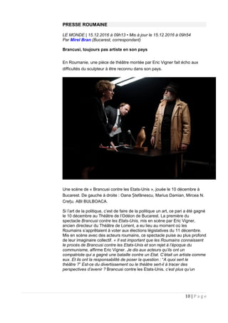 PRESSE ROUMAINE
LE MONDE | 15.12.2016 à 09h13 • Mis à jour le 15.12.2016 à 09h54
Par Mirel Bran (Bucarest, correspondant)
Brancusi, toujours pas artiste en son pays
En Roumanie, une pièce de théâtre montée par Eric Vigner fait écho aux
difficultés du sculpteur à être reconnu dans son pays.
Une scène de « Brancusi contre les Etats-Unis », jouée le 10 décembre à
Bucarest. De gauche à droite : Oana tefănescu, Marius Damian, Mircea N.Ș
Cre u.ț ABI BULBOACA.
Si l’art de la politique, c’est de faire de la politique un art, ce pari a été gagné
le 10 décembre au Théâtre de l’Odéon de Bucarest. La première du
spectacle Brancusi contre les Etats-Unis, mis en scène par Eric Vigner,
ancien directeur du Théâtre de Lorient, a eu lieu au moment où les
Roumains s’apprêtaient à voter aux élections législatives du 11 décembre.
Mis en scène avec des acteurs roumains, ce spectacle puise au plus profond
de leur imaginaire collectif. « Il est important que les Roumains connaissent
le procès de Brancusi contre les Etats-Unis et son rejet à l’époque du
communisme, affirme Eric Vigner. Je dis aux acteurs qu’ils ont un
compatriote qui a gagné une bataille contre un Etat. C’était un artiste comme
eux. Et ils ont la responsabilité de poser la question : “A quoi sert le
théâtre ?” Est-ce du divertissement ou le théâtre sert-il à tracer des
perspectives d’avenir ? Brancusi contre les Etats-Unis, c’est plus qu’un
10 | P a g e
 