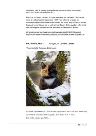 spectacle, c’est le moyen de travailler ce que cet artiste a incarné par
rapport à l’avenir de la Roumanie. »
Brancusi, sculpteur parisien d’origine roumaine qui a introduit l’abstraction
dans la sculpture dans les années 1920, s’est retrouvé lui aussi en
campagne électorale sur ses terres natales, en mode post mortem. En mars,
le gouvernement dirigé par le technocrate Dacian Ciolos avait en effet lancé
une souscription publique en vue d’acheter un des chefs-d’œuvre...
En savoir plus sur http://www.lemonde.fr/scenes/article/2016/12/15/brancusi-
toujours-pas-artiste-en-son-pays_5049171_1654999.html#J6LjFekDtQsjdXeG.99
PHOTOS DU JOUR : Envoyée par Claudine Corbaz
Yana, le chat à 2 visages, Biélorussie
En 1999, Emma Orbach s’installe dans une forêt du Pays-de-Galle. Sa maison
est toute en bois et assemblée grâce à de la paille et de la boue.
Elle ne lui a coûté que 800€…
11 | P a g e
 