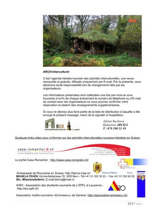 ARCH-Interculturel
C’est l’agenda helvéto-roumain des activités interculturelles, une revue
mensuelle et gratuite, diffusée uniquement par E-mail. Par la présente, nous
déclinons toute responsabilité lors de changements faits par les
organisateurs.
Les informations présentées sont collectées une fois par mois et vous
trouverez à la fin de chaque événement le numéro de téléphone ou d’E-mail
de contact avec les organisateurs où vous pourrez confirmer votre
réservation et obtenir des renseignements supplémentaires.
Si vous ne désirez plus faire partie de la liste de distribution à laquelle a été
envoyé le présent message, merci de le signaler à l'expéditeur.
Quelques links utiles pour s’informer sur les activités interculturelles roumano-helvètes en Suisse:
Le portal Casa Romanilor : http://www.casa-romanilor.ch/
Ambassade de Roumanie en Suisse: http://berna.mae.ro/
MIHAELA FEHER, Kirchenfeldstrasse 78, 3005 Bern - Tél:+41 31 352 35 22 - Fax:+41 31 352 64 55
Stv. Missionsleiterin, E-mail:berna@mae.ro
A/RO : Association des étudiants roumains de L’EPFL à Lausanne :
http://aro.epfl.ch/
Association moldo-roumaine «Eminxescu» de Genève: http://association-eminescu.ch/
12 | P a g e
Adrian Rachieru
Rédaction ARCH-I
T : 076 580 53 10
 