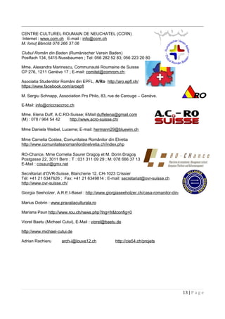 CENTRE CULTUREL ROUMAIN DE NEUCHATEL (CCRN)
Internet : www.ccrn.ch E-mail : info@ccrn.ch
M. Ionuţ Băncilă 076 266 37 06
Clubul Român din Baden (Rumänischer Verein Baden)
Postfach 134, 5415 Nussbaumen ; Tel: 056 282 52 83; 056 223 20 80
Mme. Alexandra Marinescu, Communauté Roumaine de Suisse
CP 276, 1211 Genève 17 ; E-mail: comitet@comrom.ch;
Asociatia Studentilor Români din EPFL, A/Ro http://aro.epfl.ch/
https://www.facebook.com/aroepfl
M. Sergiu Schnapp, Association Pro Philo, 83, rue de Carouge – Genève.
E-Mail: info@criccraccroc.ch
Mme. Elena Duff, A.C.RO-Suisse; EMail:duffelena@gmail.com
(M) : 078 / 964 54 42 http://www.acro-suisse.ch/
Mme Daniela Weibel, Lucerne; E-mail: hermann29@bluewin.ch
Mme Camelia Costea, Comunitatea Românilor din Elvetia
http://www.comunitatearomanilordinelvetia.ch/index.php
RO-Chance, Mme Cornelia Saurer Dragoş et M. Dorin Dragoş
Postgasse 22, 3011 Bern ; T : 031 311 09 29 ; M: 078 666 37 13
E-Mail : cosaur@gmx.net
Secrétariat d'OVR-Suisse, Blancherie 12, CH-1023 Crissier
Tél: +41 21 6347626 ; Fax: +41 21 6349814 ; E-mail: secretariat@ovr-suisse.ch
http://www.ovr-suisse.ch/
Giorgia Seeholzer, A.R.E.I-Basel : http://www.giorgiaseeholzer.ch/casa-romanilor-din-elvetia/
Marius Dobrin : www.pravaliaculturala.ro
Mariana Paun http://www.rou.ch/news.php?lng=fr&tconfig=0
Viorel Baetu (Michael Cutui), E-Mail : viorel@baetu.de
http://www.michael-cutui.de
Adrian Rachieru arch-i@louve12.ch http://cie54.ch/projets
13 | P a g e
 