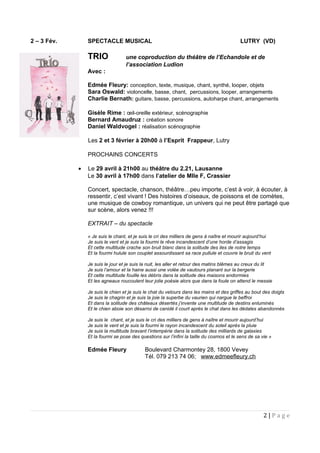 2 – 3 Fév. SPECTACLE MUSICAL LUTRY (VD)
TRIO une coproduction du théâtre de l’Echandole et de
l’association Ludion
Avec :
Edmée Fleury: conception, texte, musique, chant, synthé, looper, objets
Sara Oswald: violoncelle, basse, chant, percussions, looper, arrangements
Charlie Bernath: guitare, basse, percussions, autoharpe chant, arrangements
Gisèle Rime : œil-oreille extérieur, scénographie
Bernard Amaudruz : création sonore
Daniel Waldvogel : réalisation scénographie
• Les 2 et 3 février à 20h00 à l’Esprit Frappeur, Lutry
PROCHAINS CONCERTS
• Le 29 avril à 21h00 au théâtre du 2.21, Lausanne
Le 30 avril à 17h00 dans l’atelier de Mlle F, Crassier
Concert, spectacle, chanson, théâtre…peu importe, c’est à voir, à écouter, à
ressentir, c’est vivant ! Des histoires d’oiseaux, de poissons et de comètes,
une musique de cowboy romantique, un univers qui ne peut être partagé que
sur scène, alors venez !!!
EXTRAIT – du spectacle
« Je suis le chant, et je suis le cri des milliers de gens à naître et mourir aujourd’hui
Je suis le vent et je suis la fourmi le rêve incandescent d’une horde d’assagis
Et cette multitude crache son bruit blanc dans la solitude des iles de notre temps
Et la fourmi hulule son couplet assourdissant sa race pullule et couvre le bruit du vent
Je suis le jour et je suis la nuit, les aller et retour des matins blêmes au creux du lit
Je suis l’amour et la haine aussi une volée de vautours planant sur la bergerie
Et cette multitude fouille les débris dans la solitude des maisons endormies
Et les agneaux roucoulent leur jolie poésie alors que dans la foule on attend le messie
Je suis le chien et je suis le chat du velours dans les mains et des griffes au bout des doigts
Je suis le chagrin et je suis la joie la superbe du vaurien qui nargue le beffroi
Et dans la solitude des châteaux désertés j’invente une multitude de destins enluminés
Et le chien aboie son désarroi de canidé il court après le chat dans les dédales abandonnés
Je suis le chant, et je suis le cri des milliers de gens à naître et mourir aujourd’hui
Je suis le vent et je suis la fourmi le rayon incandescent du soleil après la pluie
Je suis la multitude bravant l’intempérie dans la solitude des milliards de galaxies
Et la fourmi se pose des questions sur l’infini la taille du cosmos et le sens de sa vie »
Edmée Fleury Boulevard Charmontey 28, 1800 Vevey
Tél. 079 213 74 06; www.edmeefleury.ch
2 | P a g e
 