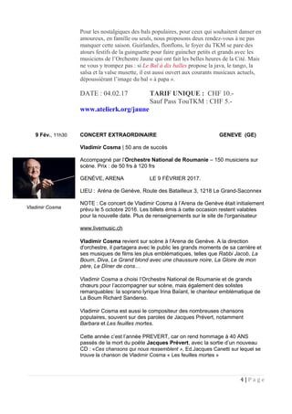 Pour les nostalgiques des bals populaires, pour ceux qui souhaitent danser en
amoureux, en famille ou seuls, nous proposons deux rendez-vous à ne pas
manquer cette saison. Guirlandes, flonflons, le foyer du TKM se pare des
atours festifs de la guinguette pour faire guincher petits et grands avec les
musiciens de l’Orchestre Jaune qui ont fait les belles heures de la Cité. Mais
ne vous y trompez pas : si Le Bal à dix balles propose la java, le tango, la
salsa et la valse musette, il est aussi ouvert aux courants musicaux actuels,
dépoussiérant l’image du bal « à papa ».
DATE : 04.02.17 TARIF UNIQUE : CHF 10.-
Sauf Pass TouTKM : CHF 5.-
www.atelierk.org/jaune
9 Fév., 11h30 CONCERT EXTRAORDINAIRE GENEVE (GE)
Vladimir Cosma | 50 ans de succès
Accompagné par l’Orchestre National de Roumanie – 150 musiciens sur
scène. Prix : de 50 frs à 120 frs
GENÈVE, ARENA LE 9 FÉVRIER 2017.
LIEU : Aréna de Genève, Route des Batailleux 3, 1218 Le Grand-Saconnex
NOTE : Ce concert de Vladimir Cosma à l’Arena de Genève était initialement
prévu le 5 octobre 2016. Les billets émis à cette occasion restent valables
pour la nouvelle date. Plus de renseignements sur le site de l'organisateur
www.livemusic.ch
Vladimir Cosma revient sur scène à l'Arena de Genève. A la direction
d'orchestre, il partagera avec le public les grands moments de sa carrière et
ses musiques de films les plus emblématiques, telles que Rabbi Jacob, La
Boum, Diva, Le Grand blond avec une chaussure noire, La Gloire de mon
père, Le Dîner de cons…
Vladimir Cosma a choisi l’Orchestre National de Roumanie et de grands
chœurs pour l’accompagner sur scène, mais également des solistes
remarquables: la soprano lyrique Irina Baïant, le chanteur emblématique de
La Boum Richard Sanderso.
Vladimir Cosma est aussi le compositeur des nombreuses chansons
populaires, souvent sur des paroles de Jacques Prévert, notamment
Barbara et Les feuilles mortes.
Cette année c’est l’année PREVERT, car on rend hommage à 40 ANS
passés de la mort du poète Jacques Prévert, avec la sortie d’un nouveau
CD : «Ces chansons qui nous ressemblent », Ed.Jacques Canetti sur lequel se
trouve la chanson de Vladimir Cosma « Les feuilles mortes »
4 | P a g e
Vladimir Cosma
 