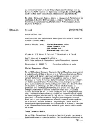 au computer dans son au lit, car il ne peut pas rester longtemps assis au
bureau. En 1976, il obtient son diplôme de sociologie. En parallèle publie
quatre textes, parmi lesquels des pièces courtes pour étudiants
La pièce « Je voudrais être une actrice » nous permet d’entrer dans les
coulisses du théâtre. On trouve des poèmes de Roberto Sanesi, CC
Cummings, Cesare Pascarella, Shel Silverstein, W. Shakespeare, Carlos
Drumond de Andrade
10 Mars, 20h Concert LAUSANNE (VD)
Envoyé par Oana Unfer
Association des Amis de l'Institut de Ribeaupierre vous invite au concert du
quatuor à cordes LAVAUX.
Quatuor à cordes Lavaux : Ciprian Musceleanu, violon
Tudor Tomescu, violon
Dor Sperber, alto
Romana Kaiser, violoncelle
Œuvres de : W.A. Mozart, F. Schubert, D. Chostakovitch, A. Dvorak
DATE : Vendredi 10 mars 2017 à 20.00 h.
LIEU : Salle Mathilde de Ribeaupierre, Institut Ribeaupierre, Lausanne
Réservations 021 944 29 79 Entrée libre, collecte à la sortie
Ciprian Musceleanu – Violon
Né en 1987 près de Brasov en Roumanie, Ciprian Musceleanu a commencé
à étudier le violon à l’âge de dix ans avec le Professeur Scarlatescu. Moins
d’un an plus tard, Ciprian a connu un grand succès lors de son premier
concert. Sa formation s`est poursuivie avec Horia Moarcas et Valery
Rogacev à la Faculté de musique de l’Universitatea Transilvania, où il obtint
un diplôme avec distinction. Pendant cette période, il remporta le premier
prix à plusieurs concours nationaux et il joue en soliste avec des orchestres
en Roumanie et à l'étranger. En 2004, il fit ses débuts à Brasov, se
produisant avec l’Orchestre philharmonique de Brasov avec lequel qu’il
entreprit une tournée de concerts en Italie en soliste pour Les Quatres
Saisons de Vivaldi. En 2011, il a reçu une bourse pour étudier pendant trois
ans à l’International Menuhin Music Academy, où il se forme depuis auprès
de Maxim Vengerov, Liviu Prunaru et Oleg Kaskiv. C`est aussi pendant cette
période qu’il collabore avec Maxim Vengerov pour enregistrer un disque.
Entre 2014-2016 Ciprian Musceleanu a obtenu un Master à la Haute Ecole
de Musique de Lausanne auprès de Lihay Bendayan. Ciprian aspire à
développer son plein potentiel en tant que violoniste et musicien, à participer
à des concours internationaux et à donner un grand nombre de concerts et
de récitals.
Tudor Tomescu – Violon
Né en 1984 à Targoviste en Roumanie. A l’âge de six ans il a commencé à
jouer le violon avec son père (violoniste a l’orchestre Radio de Bucarest). Au
7 | P a g e
 