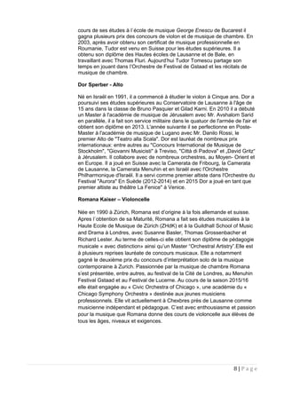 cours de ses études à l`école de musique George Enescu de Bucarest il
gagna plusieurs prix des concours de violon et de musique de chambre. En
2003, après avoir obtenu son certificat de musique professionnelle en
Roumanie, Tudor est venu en Suisse pour les études supérieures. Il a
obtenu son diplôme des Hautes écoles de Lausanne et de Bale, en
travaillant avec Thomas Fluri. Aujourd’hui Tudor Tomescu partage son
temps en jouant dans l’Orchestre de Festival de Gstaad et les récitals de
musique de chambre.
Dor Sperber - Alto
Né en Israël en 1991, il a commencé à étudier le violon à Cinque ans. Dor a
poursuivi ses études supérieures au Conservatoire de Lausanne à l'âge de
15 ans dans la classe de Bruno Pasquier et Gilad Karni. En 2010 il a débuté
un Master à l'académie de musique de Jérusalem avec Mr. Avshalom Sarid
en parallèle, il a fait son service militaire dans le quatuor de l'armée de l'air et
obtient son diplôme en 2013. L'année suivante il se perfectionne en Poste-
Master à l'académie de musique de Lugano avec Mr. Danilo Rossi, le
premier Alto de "Teatro alla Scala". Dor est lauréat de nombreux prix
internationaux: entre autres au "Concours International de Musique de
Stockholm", "Giovanni Musicisti" à Treviso, "Città di Padova" et „David Gritz“
à Jérusalem. Il collabore avec de nombreux orchestres, au Moyen- Orient et
en Europe. Il a joué en Suisse avec la Camerata de Fribourg, la Camerata
de Lausanne, la Camerata Menuhin et en Israël avec l'Orchestre
Philharmonique d'Israël. Il a servi comme premier altiste dans l'Orchestre du
Festival "Aurora" En Suède (2012-2014) et en 2015 Dor a joué en tant que
premier altiste au théâtre La Fenice" à Venice.
Romana Kaiser – Violoncelle
Née en 1990 à Zürich, Romana est d’origine à la fois allemande et suisse.
Apres l`obtention de sa Maturité, Romana a fait ses études musicales à la
Haute Ecole de Musique de Zürich (ZHdK) et à la Guildhall School of Music
and Drama à Londres, avec Susanne Basler, Thomas Grossenbacher et
Richard Lester. Au terme de celles-ci elle obtient son diplôme de pédagogie
musicale « avec distinction» ainsi qu’un Master “Orchestral Artistry”.Elle est
à plusieurs reprises lauréate de concours musicaux. Elle a notamment
gagné le deuxième prix du concours d’interprétation solo de la musique
contemporaine à Zurich. Passionnée par la musique de chambre Romana
s’est présentée, entre autres, au festival de la Cité de Londres, au Menuhin
Festival Gstaad et au Festival de Lucerne. Au cours de la saison 2015/16
elle était engagée au « Civic Orchestra of Chicago », une académie du «
Chicago Symphony Orchestra » destinée aux jeunes musiciens
professionnels. Elle vit actuellement à Chexbres près de Lausanne comme
musicienne indépendant et pédagogue. C’est avec enthousiasme et passion
pour la musique que Romana donne des cours de violoncelle aux élèves de
tous les âges, niveaux et exigences.
8 | P a g e
 