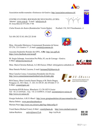 11 | P a g e
Association moldo-roumaine «Eminescu» de Genève: http://association-eminescu.ch/
CENTRE CULTUREL ROUMAIN DE NEUCHATEL (CCRN)
Internet : www.ccrn.ch E-mail : info@ccrn.ch
M. Ionuţ Băncilă 076 266 57 06
Clubul Român din Baden (Rumänischer Verein Baden) Postfach 134, 5415 Nussbaumen ; £
Tel: 056 282 52 83; 056 223 20 80
Mme. Alexandra Marinescu, Communauté Roumaine de Suisse
CP 276, 1211 Genève 17 ; E-mail: comitet@comrom.ch;
Asociatia Studentilor Români din EPFL, A/Ro http://aro.epfl.ch/
https://www.facebook.com/aroepfl
M. Sergiu Schnapp, Association Pro Philo, 83, rue de Carouge - Genève.
E-Mail: info@criccraccroc.ch
Mme. Marie-Christine Raboud, A.C.RO-Suisse; EMail: info@galerie-cathedrale.ch
Mme Daniela Weibel, Lucerne; E-mail: hermann29@bluewin.ch
Mme Camelia Costea, Comunitatea Românilor din Elvetia
http://www.comunitatearomanilordinelvetia.ch/index.php
RO-Chance, Mme Cornelia Saurer Dragoş et M. Dorin Dragoş
Postgasse 22, 3011 Bern ; T : 031 311 09 29 ; M: 078 666 37 13
E-Mail : cosaur@gmx.net
Secrétariat d'OVR-Suisse, Blancherie 12, CH-1023 Crissier
Tél: +41 21 6347626 ; Fax: +41 21 6349814 ; E-mail: secretariat@ovr-suisse.ch
http://www.ovr-suisse.ch/
Giorgia Seeholzer, A.R.E.I-Basel : http://www.giorgiaseeholzer.ch/casa-romanilor-din-elvetia/
Marius Dobrin : www.pravaliaculturala.ro
Mariana Paun http://www.rou.ch/news.php?lng=fr&tconfig=0
Viorel Baetu (Michael Cutui), E-Mail : viorel@baetu.de http://www.michael-cutui.de
Adrian Rachieru arch-i@louve12.ch http://cie54.ch/
 