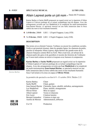 4 | P a g e
8 – 9 FEV SPECTACLE MUSICAL LUTRY (VD)
Allain Leprest porte un joli nom - Durée 60-75 minutes
Karine Barbey et Sacha Maffli proposent un regard croisé sur le répertoire d’Allain
Leprest et l’univers poétique de ce torturé sympathique trop tôt disparu. Avec des
arrangements revisités par Lee Maddeford et la complicité du multi-instrumentiste
Jean-Samuel Racine, ce spectacle musical est une belle immersion dans la force
subtile des mots et leur touchante humanité.
Je 8 février, 20h00 LIEU : L'Esprit Frappeur, Lutry (VD)
Ve 9 février, 20h00 LIEU : L'Esprit Frappeur, Lutry (VD)
DESCRIPTION
Des textes où se côtoient l’amour, l’enfance ou encore les conditions sociales.
Voilà ce qui pourrait résumer, dans les grandes lignes, les chansons du poète,
parolier et interprète Allain Leprest, digne héritier des grands noms de la
chanson française comme Brel ou Ferré. Mais avant tout, cet artisan de la
chanson parle des gens et du quotidien et raconte des histoires de l’ordinaire
qu’il nous tend comme un miroir et toujours avec humour et compassion.
Karine Barbey et Sacha Maffli proposent un regard croisé sur le répertoire
d’Allain Leprest et l’univers poétique de ce torturé sympathique trop tôt
disparu. Avec des arrangements revisités par Lee Maddeford et la complicité
du multi-instrumentiste Jean-Samuel Racine, ce spectacle musical est une
belle immersion dans la force subtile des mots et leur touchante humanité.
Sous l’œil éclaire et la mise en espace d’Olivier Périat.
La première du spectacle a eu lieu le 9 - 11 octobre 2014, Théâtre 2.21
Karine Barbey Chant
Sacha Maffli Chant, guitare
Jean-Samuel Racine Clarinette, basse, ukulélé, mélodica, aarrangements
Lee Maddeford Piano, ukulélé, arrangements
Olivier Périat Mise en espace
Allain Leprest Textes et chansons
Eric Lazor Création lumière
Bernard Amaudruz Création et régie son
Aurélie de Morsier Administration, diffusion
Cie 5/4 Production
Karine Barbey
 