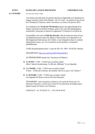 5 | P a g e
25 FEV ECOLE DE LANGUE ROUMAINE CHESEREX (VD)
4 et 18 MARS Envoyée par Lydia et Inga
Une bonne nouvelle pour les parents désireux d’apprendre et d’améliorer la
langue roumain à leurs têtes blondes (de 4 à 9 ans) : la création d’une Ecole
de l’Weekend à Cheserex, dont l’ouverture a eu lieu le 28 janvier 2018.
Les fondateurs de l’Ecole de l’Weekend propose une apprentisage de la
langue roumaine de manière ludique, grâce à des activités pédagogiques
sensorielles, musicales et sportives organisées à l’intérieur et en plein air.
En parallèle a été crée le Club des Parents, afin de mettre les bases d’une
une plateforme pour mener les débats et discussions sur l’àducation et le
développement harmonieux de l’enfant, et son intégration dans le système
educationnel suisse, etc. Ces rencontres seront gratuits, et ennoncés
préalablement.
TAXE (de participation pour 1 cours de 2h): 30.- FRS PLACES: limitées
INSCRIPTION: https://goo.gl/forms/tQJFVO4Ixg4x86Xx2
LE PROGRAMME (jusqu’aux Vaccances de Pâques)
Di 25 FEV, 15:00 - 17:00 Cours et atelier créatif
Dans l’attente du printemps. La fête du „Mărțișor” et ses légendes.
Di 4 MARS, 15:00 - 17:00 Cours et atelier créatif
8 mars – la fête de la femme, de mamans. Qu’est ce que c’est l’amour ?
Di 18 MARS, 15:00 - 17:00 Cours et atelier créatif
Les légendes de fleurs avant la Fête des Rameaux..
TRANSPORT entre Lausanne et Geneva, à la sortie de Nyon, par A1.
direction Cheserex; ou bien avec le bus 815 en direction de Gingins (pris
depuis la gare de Nyon) vers Cheserex.
CONTACT: +41 79 938 85 31 ; +33 6 83 69 99 85
 
