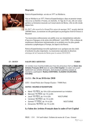 7 | P a g e
Biographie
Patricia Kopatchinskaja est née en 1977 en Moldavie.
Née en Moldavie en 1977, Patricia Kopatchinskaja a dans un premier temps
vécu avec sa famille à Vienne, en Autriche. A l’âge de 21 ans, elle est venue
parfaire sa formation musicale au Conservatoire de Berne, ville où elle réside
depuis lors.
En 2017, elle reçoit la Le Grand Prix suisse de musique 2017, un prix doté de
100'000 francs, au moment où elle participait au prestigieux festival Enescu à
Bucarest
"La musicienne enthousiasme son public avec ses interprétations radicales
d’œuvres d’époques et de styles très différents", écrit l'OFC. Elle a obtenu de
nombreuses distinctions internationales et se produit avec les plus grands
orchestres symphoniques d’Europe, du Japon et de Russie.
Patricia Kopatchinskaja travaille également avec quelques-uns des chefs
d’orchestre les plus importants. La musicienne reprendra la direction
artistique de la Camerata de Berne pour la saison 2018/2019.
13 - 18 FEV SALON DES ARTISTES PARIS
Un rendez-vous incontournable pour tous les amoureux d'art au Salon des
Artistes Français 2018 dans le cadre d’Art Capital. Ce salon est ouvert
également aux artistes étrangers, dont plusieurs peintres suisses et
roumains y participent: Rodica COSTIANU, CLAUDIU COJOCARU,
IVA BINZ.
DATES : Du 14 au 18 février 2018
LIEU : Grand Palais des Champs Elysées - 75008 Paris
DATES / HEURES D’OUVERTURE
 Mardi 13 FEV, de 15h à 22h exclusivement sur invitation
 Mercredi 14 FEV, de 11h à 20h
 Jeudi 15 FEV, de 11h à 22h NOCTURNE
 Vendredi 16 FEV, de 11h à 20h
 Samedi 17 FEV, de 11h à 22h NOCTURNE
 Dimanche 18 FEV, de 11h à 20h
Le Salon des Artistes Français dans le cadre d'Art Capital
PRIX : 15 € / 8 € tarif réduit / Enfants de moins de 12 ans : Gratuit
 
