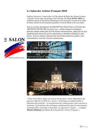 8 | P a g e
Le Salon des Artistes Français 2018
Explorer, découvrir, s’émerveiller, la 228e édition du Salon des Artistes Français
s’annonce sous le signe du partage et de l’émotion. Du 14 au 18 FEV 2018, les
nombreux projets d’expositions thématiques et de rencontres investiront les allées
du Salon, faisant de cet événement populaire le lieu de débats et de nouveautés.
Sous la verrière prestigieuse du GRAND PALAIS de Paris, la Société des
ARTISTES FRANÇAIS ouverte à tous : artistes français et étrangers,
présente chaque année plus de 650 artistes internationaux, admis par un jury
régulièrement renouvelé qui les sélectionne et distribue médailles et prix
privés. Tous les artistes exposent leur travail directement au public, sans
intermédiaires, hors des circuits commerciaux.
« Pour notre Salon, digne successeur des premiers salons dépendants des
pouvoirs officiels en 2018 un « devoir » d’héritage est indispensable et
détermine des priorités : la transmission des connaissances entre anciens et
modernes, la promotion des techniques traditionnelles dans les mouvements
contemporains, le partage d’expertises, le regard sur l’avenir… » souligne
Martine Delaleuf, présidente de la Société des Artistes Français »
 