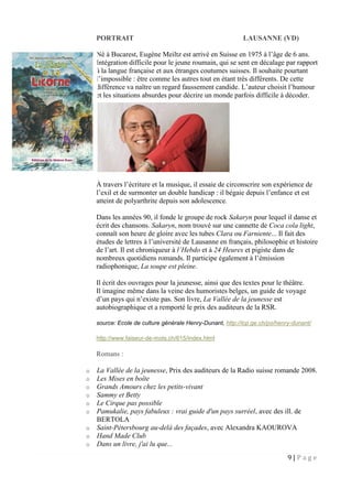 9 | P a g e
PORTRAIT LAUSANNE (VD)
Né à Bucarest, Eugène Meiltz est arrivé en Suisse en 1975 à l’âge de 6 ans.
Intégration difficile pour le jeune roumain, qui se sent en décalage par rapport
à la langue française et aux étranges coutumes suisses. Il souhaite pourtant
l’impossible : être comme les autres tout en étant très différents. De cette
différence va naître un regard faussement candide. L’auteur choisit l’humour
et les situations absurdes pour décrire un monde parfois difficile à décoder.
À travers l’écriture et la musique, il essaie de circonscrire son expérience de
l’exil et de surmonter un double handicap : il bégaie depuis l’enfance et est
atteint de polyarthrite depuis son adolescence.
Dans les années 90, il fonde le groupe de rock Sakaryn pour lequel il danse et
écrit des chansons. Sakaryn, nom trouvé sur une cannette de Coca cola light,
connaît son heure de gloire avec les tubes Clara ou Farniente... Il fait des
études de lettres à l’université de Lausanne en français, philosophie et histoire
de l’art. Il est chroniqueur à l’Hebdo et à 24 Heures et pigiste dans de
nombreux quotidiens romands. Il participe également à l’émission
radiophonique, La soupe est pleine.
Il écrit des ouvrages pour la jeunesse, ainsi que des textes pour le théâtre.
Il imagine même dans la veine des humoristes belges, un guide de voyage
d’un pays qui n’existe pas. Son livre, La Vallée de la jeunesse est
autobiographique et a remporté le prix des auditeurs de la RSR.
source: Ecole de culture générale Henry-Dunant, http://icp.ge.ch/po/henry-dunant/
http://www.faiseur-de-mots.ch/615/index.html
Romans :
o La Vallée de la jeunesse, Prix des auditeurs de la Radio suisse romande 2008.
o Les Mises en boîte
o Grands Amours chez les petits-vivant
o Sammy et Betty
o Le Cirque pas possible
o Pamukalie, pays fabuleux : vrai guide d'un pays surréel, avec des ill. de
BERTOLA
o Saint-Pétersbourg au-delà des façades, avec Alexandra KAOUROVA
o Hand Made Club
o Dans un livre, j'ai lu que...
 