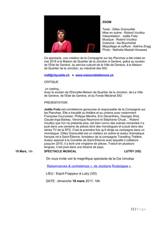 Ce spectacle, une création de la Compagnie sur les Planches a été créée en
mai 2016 à la Maison de Quartier de la Jonction à Genève, grâce au soutien
de l'Etat de Genève, du service culturel de la Ville de Genève, à la Maison
de Quartier de la Jonction, au mécénat des SIG.
mdf@citycable.ch ● www.maisondelafemme.ch
CRITIQUE
un casting...
Avec le soutien de l'Etincelle-Maison de Quartier de la Jonction, de La Ville
de Genève, de l'Etat de Genève, et du Fonds Mécénat SIG
PRESENTATION
Joëlle Fretz est comédienne genevoise et responsable de la Compagnie sur
les Planches. Elle a travaillé au théâtre et au cinéma avec notamment
Françoise Courvoisier, Philippe Mentha, Eric Devanthéry, Georges Wod,
Claude-Inga Barbey, Véronique Reymond et Stéphanie Chuat… Roland
Vouilloz que l'on ne présente plus, est bien connu des scènes romandes il a
joué dans une centaine de pièces dont des monologues et a joué dans des
séries TV de la RTS. C'est la première fois qu'il dirige sa compagne dans un
monologue. Gilles Granouillet est un metteur en scène et auteur dramatique
français né à Saint-Étienne, fondateur de la compagnie Travelling Théâtre.
Auteur associé à la Comédie de Saint-Etienne avec laquelle il collabore
jusqu'en 2010, il a écrit une vingtaine de pièces. Traduit en plusieurs
langues, il est joué dans une dizaine de pays.
19 Mars, 18h SPECTACLE MUSICAL LUTRY (VD)
On vous invite voir le magnifique spectacle de la Cie Umulisa
Raisonnances & contretemps », de Jocelyne Rudasigwa »
LIEU : Esprit Frappeur à Lutry (VD)
DATE : dimanche 19 mars 2017, 18h
12 | P a g e
ZOOM
Texte : Gilles Granouillet
Mise en scène : Roland Vouilloz
Interprétation : Joëlle Fretz
Musique : Roland Vouilloz
Costume : Isa Boucharlat
Maquillage et coiffure : Katrine Zingg
Photo : Nathalie Mastail Hirosawa
 