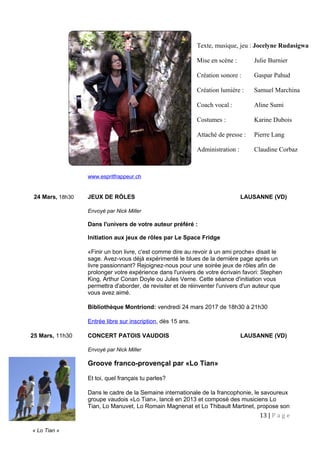 Texte, musique, jeu : Jocelyne Rudasigwa
Mise en scène : Julie Burnier
Création sonore : Gaspar Pahud
Création lumière : Samuel Marchina
Coach vocal : Aline Sumi
Costumes : Karine Dubois
Attaché de presse : Pierre Lang
Administration : Claudine Corbaz
« Lo Tian »
www.espritfrappeur.ch
24 Mars, 18h30 JEUX DE RÒLES LAUSANNE (VD)
Envoyé par Nick Miller
Dans l'univers de votre auteur préféré :
Initiation aux jeux de rôles par Le Space Fridge
«Finir un bon livre, c'est comme dire au revoir à un ami proche» disait le
sage. Avez-vous déjà expérimenté le blues de la dernière page après un
livre passionnant? Rejoignez-nous pour une soirée jeux de rôles afin de
prolonger votre expérience dans l'univers de votre écrivain favori: Stephen
King, Arthur Conan Doyle ou Jules Verne. Cette séance d'initiation vous
permettra d'aborder, de revisiter et de réinventer l'univers d'un auteur que
vous avez aimé.
Bibliothèque Montriond: vendredi 24 mars 2017 de 18h30 à 21h30
Entrée libre sur inscription, dès 15 ans.
25 Mars, 11h30 CONCERT PATOIS VAUDOIS LAUSANNE (VD)
Envoyé par Nick Miller
Groove franco-provençal par «Lo Tian»
Et toi, quel français tu parles?
Dans le cadre de la Semaine internationale de la francophonie, le savoureux
groupe vaudois «Lo Tian», lancé en 2013 et composé des musiciens Lo
Tian, Lo Manuvet, Lo Romain Magnenat et Lo Thibault Martinet, propose son
13 | P a g e
 
