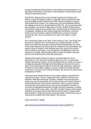 pourtant la basket de Nicolae Schiau n'est sortie de cet environnement. «Le
journalisme et la radio, ce sont deux univers fabuleux. Ça fait cliché, je sais,
mais je ne sais faire que ça.»
Il le fait bien. Quand il part sur la route des migrants muni de son seul
iPhone, il signe de Raqqa à Calais un reportage, Exils, auréolé de six prix,
dont le prestigieux Italia, décerné par la RAI. Quand il postule au rang de
chef d'antenne de Couleur 3, la «radio jeune» loue son professionnalisme,
son bagage musical et sa connaissance du Web 3.0. «Je ne suis pas certain
que ça existe», se marre-t-il. Mais voilà: à 34 ans, Nicolae Schiau incarne
une certaine image du jeune adulte malin, sachant porter la cravate comme
la casquette, capable de sens critique autant que de dérision, animal de
terrain comme de couloirs, cadre de la RSR mais au premier rang des
concerts de rock. «Si je suis sérieux? Oui, dans mon métier.» Le job,
toujours…
Pour comprendre cette vie de radio, il faut creuser un peu. Tirer Schiau par
les racines. L'égrener tel un maïs beurré sur un trottoir d'Austin, sa ville
fétiche aux Etats-Unis, berceau du festival South By Southwest, où il s'est
rendu à sept reprises pour faire le plein de musique et de sauces fortes, ses
passions avec le hockey. Il faut remonter plus haut, jusqu'à son enfance
dans une Bienne qu'il adule, «une ville géniale, une Babylone suisse qui
pousse à la curiosité. Elle est belle et trash, ouverte et violente, avec des
bars du nom de Dan'ton-Ku où les flics vont boire.»
Nicolae est le premier Schiau à y être né. Son père Ràzvan a fui la
Roumanie en 1972, dans des conditions dignes d'un film. «Il jouait dans
l'équipe nationale de hockey. Lors des championnats du monde à Lucerne, il
a chargé de paquets le molosse de la Securitate qui l'escortait et a pris la
fuite. Il s'est caché dans le coffre de voiture de Willy Gassmann, patron du
HC Bienne et de la Bieler Tagblatt, avec qui il s'était lié d'amitié. Pendant
quatre ans, il a eu peur qu'on vienne le flinguer. Ma mère et mon frère ont pu
le rejoindre en 1976.»
«Sa» Roumanie, Nicolae Schiau la vit en visiteur régulier, admiratif de la
vivacité qui y règne. «C'est un pays rock'n'roll», résume-t-il comme une
évidence. Mais de la Roumanie «d'avant», Nicolae n'a pas de souvenirs
autres que ceux de ses parents. De sa mère surtout, qui l'a élevé. Quand il
évoque cette femme «très vivante, excentrique, latine», quand il raconte
«comment les communistes ont pris tout ce que possédait sa famille» et
comment ils regardèrent ensemble, à la télé, le procès Ceausescu, sa belle
voix de radio se fait moins solide. «En 2007, je faisais chaque matin le trajet
de Bienne à Lausanne alors qu'elle était en train de mourir. J'avais la tête
dans le guidon, il fallait que je prouve quelque chose. Au fond de tout ça, je
crois que j'ai eu besoin de lui faire plaisir.» (24 heures)
(Créé: 02.02.2017, 09h46)
http://www.tdg.ch/portraits/antennes-directeur-30/story/30722713
17 | P a g e
 