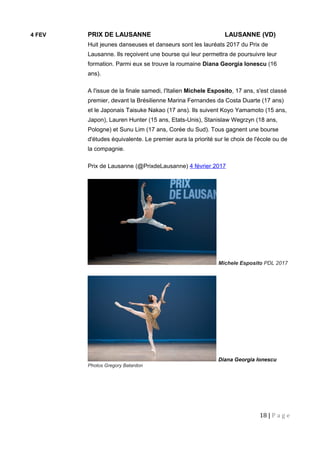 4 FEV PRIX DE LAUSANNE LAUSANNE (VD)
Huit jeunes danseuses et danseurs sont les lauréats 2017 du Prix de
Lausanne. Ils reçoivent une bourse qui leur permettra de poursuivre leur
formation. Parmi eux se trouve la roumaine Diana Georgia Ionescu (16
ans).
A l'issue de la finale samedi, l'Italien Michele Esposito, 17 ans, s'est classé
premier, devant la Brésilienne Marina Fernandes da Costa Duarte (17 ans)
et le Japonais Taisuke Nakao (17 ans). Ils suivent Koyo Yamamoto (15 ans,
Japon), Lauren Hunter (15 ans, Etats-Unis), Stanislaw Wegrzyn (18 ans,
Pologne) et Sunu Lim (17 ans, Corée du Sud). Tous gagnent une bourse
d'études équivalente. Le premier aura la priorité sur le choix de l'école ou de
la compagnie.
Prix de Lausanne (@PrixdeLausanne) 4 février 2017
Michele Esposito PDL 2017
Diana Georgia Ionescu
Photos Gregory Batardon
18 | P a g e
 