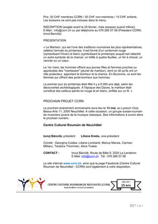 Prix: 30 CHF membres CCRN / 35 CHF non-membres / 15 CHF enfants.
Les boissons ne sont pas incluses dans le menu.
INSCRIPTION (exigée avant le 25 février, mais essayez quand même):
E-Mail : info@ccrn.ch ou par téléphone au 076 266 57 06 (Président CCRN,
Ionut Bancila).
PRESENTATION
« Le Martisor, qui est l'une des traditions roumaines les plus représentatives,
célèbre l'arrivée du printemps. Il est formé d'un cordonnet rouge
(symbolisant l'hiver) et blanc (symbolisant le printemps) auquel est rattaché
un autre symbole de la chance: un trèfle à quatre feuilles, un fer à cheval, un
vannier ou un cœur.
Le 1er mars, les hommes offrent aux jeunes filles et femmes proches ou
appréciées des "martisoare" (pluriel de martisor), dont on dit qu'ils ont un
rôle protecteur, apportant le bonheur et la chance. En Bucovine, ce sont les
femmes qui offrent des porte-bonheur aux hommes.
Le premier jour du printemps était fêté il y a 8 000 ans déjà, selon les
découvertes archéologiques. A l'époque des Daces, le martisor était
constitué des cailloux peints en rouge et en blanc, enfilés sur un fil. »
PROCHAIN PROJET CCRN
Le prochain événement anniversaire aura lieu le 13 mai, au Lyceum Club,
Beaux-Arts 11, 2000 Neuchâtel. A cette occasion, un groupe suisse-roumain
de musiciens jouera de la musique classique. Des informations à suivre dans
le prochain numéro.
Centre Culturel Roumain de Neuchâtel
Ionuţ Băncilă, président Liliana Krebs, vice-président
Comité : Georgina Culdea, Liliana Lombardi, Marius Manea, Carmen
Militaru, Teodora Thommen, Alina Tiulete
CONTACT : Ionuţ Băncilă, Route de Bâle 9, 2525 La Landeron
E-Mail: info@ccrn.ch Tél : 076 266 57 06
Le site internet www.ccrn.ch, ainsi que la page Facebook (Centre Culturel
Roumain de Neuchâtel - CCRN) sont également à votre disposition.
2 | P a g e
 