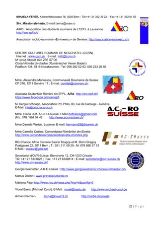 MIHAELA FEHER, Kirchenfeldstrasse 78, 3005 Bern - Tél:+41 31 352 35 22 - Fax:+41 31 352 64 55
Stv. Missionsleiterin, E-mail:berna@mae.ro
A/RO : Association des étudiants roumains de L'EPFL à Lausanne :
http://aro.epfl.ch/
Association moldo-roumaine «Eminxescu» de Genève: http://association-eminescu.ch/
CENTRE CULTUREL ROUMAIN DE NEUCHATEL (CCRN)
Internet : www.ccrn.ch E-mail : info@ccrn.ch
M. Ionuţ Băncilă 076 266 57 06
Clubul Român din Baden (Rumänischer Verein Baden)
Postfach 134, 5415 Nussbaumen ; Tel: 056 282 52 83; 056 223 20 80
Mme. Alexandra Marinescu, Communauté Roumaine de Suisse
CP 276, 1211 Genève 17 ; E-mail: comitet@comrom.ch;
Asociatia Studentilor Români din EPFL, A/Ro http://aro.epfl.ch/
https://www.facebook.com/aroepfl
M. Sergiu Schnapp, Association Pro Philo, 83, rue de Carouge - Genève.
E-Mail: info@criccraccroc.ch
Mme. Elena Duff, A.C.RO-Suisse; EMail:duffelena@gmail.com
(M) : 078 / 964 54 42 http://www.acro-suisse.ch/
Mme Daniela Weibel, Lucerne; E-mail: hermann29@bluewin.ch
Mme Camelia Costea, Comunitatea Românilor din Elvetia
http://www.comunitatearomanilordinelvetia.ch/index.php
RO-Chance, Mme Cornelia Saurer Dragoş et M. Dorin Dragoş
Postgasse 22, 3011 Bern ; T : 031 311 09 29 ; M: 078 666 37 13
E-Mail : cosaur@gmx.net
Secrétariat d'OVR-Suisse, Blancherie 12, CH-1023 Crissier
Tél: +41 21 6347626 ; Fax: +41 21 6349814 ; E-mail: secretariat@ovr-suisse.ch
http://www.ovr-suisse.ch/
Giorgia Seeholzer, A.R.E.I-Basel : http://www.giorgiaseeholzer.ch/casa-romanilor-din-elvetia/
Marius Dobrin : www.pravaliaculturala.ro
Mariana Paun http://www.rou.ch/news.php?lng=fr&tconfig=0
Viorel Baetu (Michael Cutui), E-Mail : viorel@baetu.de http://www.michael-cutui.de
Adrian Rachieru arch-i@louve12.ch http://cie54.ch/projets
21 | P a g e
 