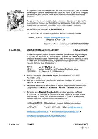Pour pallier à une nature éphémère, l’artiste a commencé à créer un herbier
aux multiples variétés de formes et de couleurs. Par la suite, elle a composé
des tableaux, tous uniques, dont les fleurs et les feuilles séchés sont les
couleurs.
Margot a voulu donner à ces bouts de nature une deuxième vie pour qu'ils
expriment leur finesse, leur fragilité et leur délicatesse. Avec le temps, les
couleurs se transforment, cependant elles restent toujours intactes.
Venez nombreux découvrir « Naturografille »
EN SAVOIR PLUS: https://margotsteiner.wixsite.com/margotsteiner
CONTACT E-MAIL : margot.steiner@romandie.com ;
Tél Mobil : 078.768.14.14
https://www.facebook.com/events/1437379692973316/
7 MARS, 19h JOURNEE MONDIALE DE LA FEMME LAUSANNE (VD)
Soirée d'inauguration de la Journée Mondiale de la Femme. Organisée par
la Fondation « Femmes aux ailes brisées ». Invitée : Elizabeth Sombart,
directrice de la Fondation Résonnance. Cette manifestation se déroule dans
le cadre d'un événement musical, le geste artistique portant en lui « une
réponse d'amour face à la douleur ».
DATE : Mardi 7 MARS à 19h
LIEU : Maison de la Femme, Fondation Madeleine Moret
ADRESSE : Av. Eglantine 6, 1006 Lausanne
• Mot de bienvenue de Christine Raptis, trésorière de la Fondation
Madeleine Moret
• Film sur la « Fondation des Femmes aux Ailes Brisées » et concert
d'Elizabeth Sombart
• Exposition de tableaux d'artistes de la région, de renommée internationale
Les peintres : Afi Nafissy - EIsabelle - Pavlina - Tatiana Chirikova
• Échange avec Elizabeth Sombart et les artistes. Vente au profit des
Fondations. La Fondation « Femmes aux ailes brisées » propose un site
internet sous la forme d’un « mémorial céleste » consacré aux femmes
assassinées sans reconnaissance dans le monde.
ORGANISATEUR : Mihaela Lazăr, chargée de la communication
CONTACT : Tél : 021 323 33 22 ; E-Mail : mdf@citycable.ch
www.maisondelafemme.ch ● www.womenwithbrokenwings.org ●
www.facebook.com/events/1076287482494143/
9 Mars, 18h CONTES LAUSANNE (VD)
4 | P a g e
 