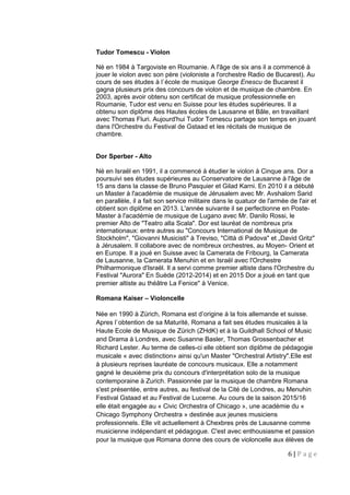 Tudor Tomescu - Violon
Né en 1984 à Targoviste en Roumanie. A l'âge de six ans il a commencé à
jouer le violon avec son père (violoniste a l'orchestre Radio de Bucarest). Au
cours de ses études à l`école de musique George Enescu de Bucarest il
gagna plusieurs prix des concours de violon et de musique de chambre. En
2003, après avoir obtenu son certificat de musique professionnelle en
Roumanie, Tudor est venu en Suisse pour les études supérieures. Il a
obtenu son diplôme des Hautes écoles de Lausanne et Bâle, en travaillant
avec Thomas Fluri. Aujourd'hui Tudor Tomescu partage son temps en jouant
dans l'Orchestre du Festival de Gstaad et les récitals de musique de
chambre.
Dor Sperber - Alto
Né en Israël en 1991, il a commencé à étudier le violon à Cinque ans. Dor a
poursuivi ses études supérieures au Conservatoire de Lausanne à l'âge de
15 ans dans la classe de Bruno Pasquier et Gilad Karni. En 2010 il a débuté
un Master à l'académie de musique de Jérusalem avec Mr. Avshalom Sarid
en parallèle, il a fait son service militaire dans le quatuor de l'armée de l'air et
obtient son diplôme en 2013. L'année suivante il se perfectionne en Poste-
Master à l'académie de musique de Lugano avec Mr. Danilo Rossi, le
premier Alto de "Teatro alla Scala". Dor est lauréat de nombreux prix
internationaux: entre autres au "Concours International de Musique de
Stockholm", "Giovanni Musicisti" à Treviso, "Città di Padova" et „David Gritz"
à Jérusalem. Il collabore avec de nombreux orchestres, au Moyen- Orient et
en Europe. Il a joué en Suisse avec la Camerata de Fribourg, la Camerata
de Lausanne, la Camerata Menuhin et en Israël avec l'Orchestre
Philharmonique d'Israël. Il a servi comme premier altiste dans l'Orchestre du
Festival "Aurora" En Suède (2012-2014) et en 2015 Dor a joué en tant que
premier altiste au théâtre La Fenice" à Venice.
Romana Kaiser – Violoncelle
Née en 1990 à Zürich, Romana est d’origine à la fois allemande et suisse.
Apres l`obtention de sa Maturité, Romana a fait ses études musicales à la
Haute Ecole de Musique de Zürich (ZHdK) et à la Guildhall School of Music
and Drama à Londres, avec Susanne Basler, Thomas Grossenbacher et
Richard Lester. Au terme de celles-ci elle obtient son diplôme de pédagogie
musicale « avec distinction» ainsi qu'un Master "Orchestral Artistry".Elle est
à plusieurs reprises lauréate de concours musicaux. Elle a notamment
gagné le deuxième prix du concours d'interprétation solo de la musique
contemporaine à Zurich. Passionnée par la musique de chambre Romana
s'est présentée, entre autres, au festival de la Cité de Londres, au Menuhin
Festival Gstaad et au Festival de Lucerne. Au cours de la saison 2015/16
elle était engagée au « Civic Orchestra of Chicago », une académie du «
Chicago Symphony Orchestra » destinée aux jeunes musiciens
professionnels. Elle vit actuellement à Chexbres près de Lausanne comme
musicienne indépendant et pédagogue. C'est avec enthousiasme et passion
pour la musique que Romana donne des cours de violoncelle aux élèves de
6 | P a g e
 