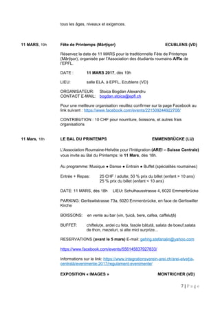 tous les âges, niveaux et exigences.
11 MARS, 19h Fête de Printemps (Mărţişor) ECUBLENS (VD)
Réservez la date de 11 MARS pour la traditionnelle Fête de Printemps
(Mărţişor), organisée par l’Association des étudiants roumains A/Ro de
l’EPFL.
DATE : 11 MARS 2017, dès 19h
LIEU: salle ELA, à EPFL, Ecublens (VD)
ORGANISATEUR: Stoica Bogdan Alexandru
CONTACT E-MAIL: bogdan.stoica@epfl.ch
Pour une meilleure organisation veuillez confirmer sur la page Facebook au
link suivant : https://www.facebook.com/events/221509244922708/
CONTRIBUTION : 10 CHF pour nourriture, boissons, et autres frais
organisations
11 Mars, 18h LE BAL DU PRINTEMPS EMMENBRÜCKE (LU)
L'Association Roumaine-Helvète pour l’Intégration (AREI – Suisse Centrale)
vous invite au Bal du Printemps: le 11 Mars, dès 18h.
Au programme: Musique ● Danse ● Entrain ● Buffet (spécialités roumaines)
Entrée + Repas: 25 CHF / adulte; 50 % prix du billet (enfant > 10 ans)
25 % prix du billet (enfant < 10 ans)
DATE: 11 MARS, dès 18h LIEU: Schulhausstrasse 4, 6020 Emmenbrücke
PARKING: Gerliswilstrasse 73a, 6020 Emmenbrücke, en face de Gerliswiller
Kirche
BOISSONS: en vente au bar (vin, uică, bere, cafea, caffeluţă)ț
BUFFET: chiftelu e, ardei cu feta, fasole bătută, salata de boeuf,salataț
de thon, mezeluri, si alte mici surprize...
RESERVATIONS (avant le 5 mars) E-mail: gehrig.stefanalin@yahoo.com
https://www.facebook.com/events/556145837927833/
Informations sur le link: https://www.integrationsverein-arei.ch/arei-elve ia-ț
centrală/evenimente-2017/regulament-evenimente/
11 Mars - 30 Avril EXPOSITION « IMAGES » MONTRICHER (VD)
7 | P a g e
 