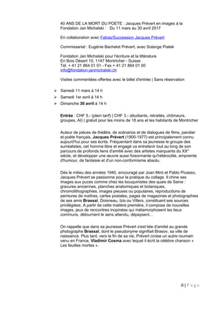 40 ANS DE LA MORT DU POETE : Jacques Prévert en images à la
Fondation Jan Michalski : Du 11 mars au 30 avril 2017
En collaboration avec Fatras/Succession Jacques Prévert
Commissariat : Eugénie Bachelot Prévert, avec Solange Piatek
Fondation Jan Michalski pour l'écriture et la littérature
En Bois Désert 10, 1147 Montricher - Suisse
Tél. + 41 21 864 01 01 - Fax + 41 21 864 01 00
info@fondation-janmichalski.ch
Visites commentées offertes avec le billet d'entrée | Sans réservation
 Samedi 11 mars à 14 h
 Samedi 1er avril à 14 h
 Dimanche 30 avril à 14 h
Entrée : CHF 5.- (plein tarif) | CHF 3.- (étudiants, retraités, chômeurs,
groupes, AI) | gratuit pour les moins de 18 ans et les habitants de Montricher
Auteur de pièces de théâtre, de scénarios et de dialogues de films, parolier
et poète français, Jacques Prévert (1900-1977) est principalement connu
aujourd'hui pour ses écrits. Fréquentant dans sa jeunesse le groupe des
surréalistes, cet homme libre et engagé va entretenir tout au long de son
parcours de profonds liens d'amitié avec des artistes marquants du XXe
siècle, et développer une œuvre aussi foisonnante qu'hétéroclite, empreinte
d'humour, de fantaisie et d'un non-conformisme absolu.
Dès le milieu des années 1940, encouragé par Joan Miró et Pablo Picasso,
Jacques Prévert se passionne pour la pratique du collage. Il chine ses
images aux puces comme chez les bouquinistes des quais de Seine :
gravures anciennes, planches anatomiques et botaniques,
chromolithographies, images pieuses ou populaires, reproductions de
peintures de maîtres, cartes postales, pages de magazines et photographies
de ses amis Brassaï, Doisneau, Izis ou Villers, constituent ses sources
privilégiées. A partir de cette matière première, il compose de nouvelles
images, jeux de rencontres inopinées qui métamorphosent les lieux
communs, détournent le sens attendu, dépaysent…
On rappelle que dans sa jeunesse Prévert s'est liée d'amitié au grande
photographe Brassaï, dont le pseudonyme signifiait Brasov, sa ville de
naissance. Plus tard, vers la fin de sa vie, Prévert croise un autre roumain
venu en France, Vladimir Cosma avec lequel il écrit la célèbre chanson «
Les feuilles mortes ».
8 | P a g e
 