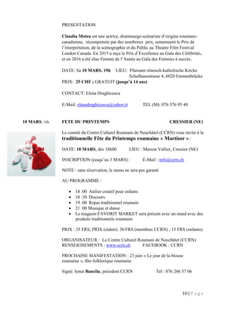 10 | P a g e
PRESENTATION
Claudia Motea est une actrice, dramtaurge-scénariste d’origine roumano-
canadienne, récompensée par des nombreux prix, notamment le Prix de
l’interprétation, de la scénographie et du Public au Theatre Film Festival
London Canada. En 2015 a reçu le Prix d’Excellence au Gala des Célébrités,
et en 2016 a été élue Femme de l’Année au Gala des Femmes à succès.
DATE: Sa 10 MARS, 19h LIEU: Pfarramt römisch-katholische Kirche
Schulhausstrasse 4, 6020 Emmenbrücke
PRIX: 25 CHF ; GRATUIT (jusqu’à 14 ans)
CONTACT: Elena Draghicescu
E-Mail: elenadraghicescu@yahoo.it TEL (M): 076 576 95 40
10 MARS, 18h FETE DU PRINTEMPS CRESSIER (NE)
Le comité du Centre Culturel Roumain de Neuchâtel (CCRN) vous invite à la
traditionnelle Fête du Printemps roumaine « Martisor » :
DATE: 10 MARS, dès 18h00 LIEU : Maison Vallier, Cressier (NE)
INSCRIPTION (jusqu’au 3 MARS) : E-Mail : info@ccrn.ch
NOTE : sans réservation, le menu ne sera pas garanti
AU PROGRAMME :
 18 :00 Atelier créatif pour enfants
 18 :30 Discours
 19 :00 Repas traditionnel roumain
 21 :00 Musique et danse
 Le magasin FAVORIT MARKET sera présent avec un stand avec des
produits traditionnels roumains
PRIX : 35 FRS; PRIX (réduit): 30 FRS (membres CCRN) ; 15 FRS (enfants)
ORGANISATEUR : Le Centre Culturel Roumain de Neuchâtel (CCRN)
RENSEIGNEMENTS : www.ccrn.ch FACEBOOK : CCRN
PROCHAINE MANIFESTATION : 23 juin « Le jour de la blouse
roumaine », fête folklorique roumaine
Signé: Ionut Bancila, président CCRN Tél : 076 266 57 06
 