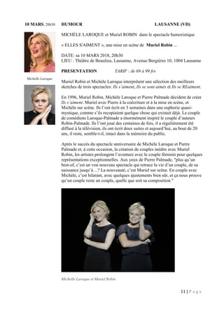 11 | P a g e
10 MARS, 20h30 HUMOUR LAUSANNE (VD)
MICHÈLE LAROQUE et Muriel ROBIN dans le spectacle humoristique
« ELLES S'AIMENT », une mise en scène de Muriel Robin ...
DATE: sa 10 MARS 2018, 20h30
LIEU : Théâtre de Beaulieu, Lausanne, Avenue Bergières 10, 1004 Lausanne
PRESENTATION TARIF : de 69 à 99 frs
Muriel Robin et Michèle Laroque interprètent une sélection des meilleurs
sketches de trois spectacles: Ils s’aiment, Ils se sont aimés et Ils se REaiment.
En 1996, Muriel Robin, Michèle Laroque et Pierre Palmade décident de créer
Ils s’aiment. Muriel avec Pierre à la coécriture et à la mise en scène, et
Michèle sur scène. Ils l’ont écrit en 3 semaines dans une euphorie quasi-
mystique, comme s’ils recopiaient quelque chose qui existait déjà. Le couple
de comédiens Laroque-Palmade a énormément inspiré le couple d’auteurs
Robin-Palmade. Ils l’ont joué des centaines de fois, il a régulièrement été
diffusé à la télévision, ils ont écrit deux suites et aujourd’hui, au bout de 20
ans, il reste, semble-t-il, intact dans la mémoire du public.
Après le succès du spectacle anniversaire de Michèle Laroque et Pierre
Palmade et, à cette occasion, la création de couples inédits avec Muriel
Robin, les artistes prolongent l’aventure avec le couple féminin pour quelques
représentations exceptionnelles. Aux yeux de Pierre Palmade, "plus qu’un
best-of, c’est un vrai nouveau spectacle qui retrace la vie d’un couple, de sa
naissance jusqu’à…? La nouveauté, c’est Muriel sur scène. En couple avec
Michèle, c’est hilarant, avec quelques ajustements bien sûr, et ça nous prouve
qu’un couple reste un couple, quelle que soit sa composition."
Michelle Laroque et Muriel Robin
Michelle Laroque
Muriel Robin
 