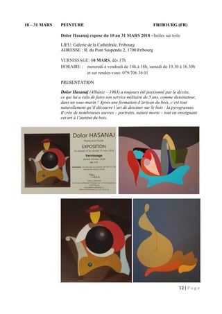 12 | P a g e
10 – 31 MARS PEINTURE FRIBOURG (FR)
Dolor Hasanaj expose du 10 au 31 MARS 2018 - huiles sur toile
LIEU: Galerie de la Cathédrale, Fribourg
ADRESSE : R. du Pont Suspendu 2, 1700 Fribourg
VERNISSAGE: 10 MARS, dès 17h
HORAIRE : mercredi à vendredi de 14h à 18h, samedi de 10.30 à 16.30h
et sur rendez-vous: 079/706 36 01
PRESENTATION
Dolor Hasanaj (Albanie – 1963) a toujours été passionné par le dessin,
ce qui lui a valu de faire son service militaire de 3 ans, comme dessinateur,
dans un sous-marin ! Après une formation d’artisan du bois, c’est tout
naturellement qu’il découvre l’art de dessiner sur le bois : la pyrogravure.
Il crée de nombreuses œuvres – portraits, nature morte – tout en enseignant
cet art à l’institut du bois.
 