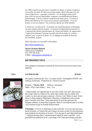 13 | P a g e
En 1990, il quitte son pays pour s’installer en Suisse. L’artiste commence
à travailler sur toile. Si, dans un premier temps, Dolor Hasanaj crée des
œuvres figuratives – paysages, portraits – il s’en éloigne petit à petit
pour créer un univers fantastique, composés essentiellement de formes
géométriques, d’où les couleurs surgissent de toutes parts ! L’artiste se
donne une liberté qu’il n’avait encore jamais expérimentée : il ose les
formes, il ose les couleurs ! Ses créations offrent une belle identité.
L’artiste ne s’arrête pas là : il continue son expérimentation et développe
un style toujours plus personnel : il construit un figuratif personnalisé en
s’inspirant des formes géométriques de l’étape précédente. Si, auparavant,
l’angle droit dominait, la forme arrondie devient la règle. La couleur,
toujours osée, respecte le thème. Il s’en dégage un monde de douceur,
de sensibilité, de paix.
Dolor Hasanaj vit et travaille à Neuchâtel.
http://dolore.populus.org
Marie-Christine Raboud
Galerie de la Cathédrale
Tél : 079 706 36 01
E-Mail : info@galerie.cathedrale.ch
RETROSPECTIVE
Voici quelques évènements culturels du mois de février qui ont retenu notre
attention.
7 FEV LITTERATURE SUISSE
On signale la parution du livre « Un plan mortel » de Bogdan COSTIN aux
Editions Autrement. Traduction de : Florica Courriol.
Parution ; 7 février 2018 Editions. Autrement
ISBN : 978-2-7467-4500-1 Prix : 21 €
« Dans la pub, on t’apprend que le sexe fait vendre. Sex sells. Que la peur
fait vendre. Que les enfants et les chiots font vendre. Que les soldes font
vendre. La mort, peu de gens y pensent. »Tout se vend. Même la mort. Notre
héros l’a bien compris. Publicitaire à Bucarest, il abandonne toute morale
pour s’enrichir. Son filon ? Faire sponsoriser la mort des gens par des
marques célèbres, et empocher le pactole. Mais il veut toujours plus et sa folie
va le conduire jusqu’au marché hollywoodien.
Chronique : Ce livre se lit presque en une seule fois et il a un style qui nous
prend en alerte, et l’auteur fait une critique sur notre société, la consommation
post-moderne est introduit sur la mort. Il ne sera pas le seul objet publicitaire
– l’élément de base dans l’enrichissement rapide de notre caractère – et la
possibilité de méditation et de « sauvetage » de l’autre personnage principal
 