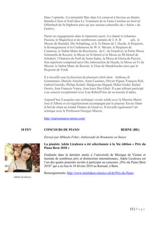 15 | P a g e
Dans l’opérette, il a interprété Max dans Un carnaval à Saviese au théatre
Baladin à Sion et Noël dans Le Testament de la Tante Caroline au festival
Offenbach de St-Saphorin ainsi qu’aux saisons culturelles du « Salon » de
Genève.
Parmi ses engagements dans le répertoire sacré, il a chanté la Johannes
Passion, le Magnificat et de nombreuses cantates de J.-S. B ach, le
Messie de Haendel, Die Schöpfung, et le Te Deum de J. Haydn, le Requiem,
la Kronugsmesse et la Credomesse de W.A. Mozart, le Requiem de
Cimarosa, le Stabat Mater de Boccherini, de C. de Grandval, la Petite Messe
Solennelle de Rossini, la Messe en Si bémol et la Messe en Mi bémol de
Schubert, l’Oratorio de Noël de Saint-Saëns, la Missa di Gloria de Puccini.
Son répertoire comprend aussi Die Jahreszeiten de Haydn, la Messe en Ut de
Mozart, le Stabat Mater de Rossini, le Elias de Mendelssohn ainsi que le
Requiem de Verdi.
Il a travaillé sous la direction de plusieurs chefs dont : Anthony di
Giantomaso, Daniele Anselmi, Anne Casularo, Olivier Piguet, François Roh,
Gabriel Garrido, Philipe Krüttli, Malgorzata Digaud, Didier Godel, Rafael
Osorio, Jean François Vaney, Jean louis Dos Ghali. Il a par ailleurs participé
à un concert exceptionnel avec Ivan Rebroff lors de sa tournée d’adieu.
Aujourd’hui il acquière une technique vocale solide avec la Maestra Marie-
José d’Alboni et est régulièrement accompagné par le pianiste Xavier Dami
(Chef de chant au Grand Théâtre de Genève). Il travaille également l’art
scénique avec le Professeur Georges Miazza.
http://mariusmarcu-tenore.com/
18 FEV CONCOURS DE PIANO BERNE (BE)
Envoyé par Mihaela Feher, Ambassade de Roumanie en Suisse
La pianiste Adela Liculescu a été sélectionnée à la Xie édition « Prix du
Piano Bern 2018 »
Etudiante dans la dernière année à l’université de Musique de Vienne et
lauréate de nombreux prix et distinctions internationaux, Adela Liculescu est
l’un des quatre pianistes invités à participer au concours „Prix du Piano Bern
2018” qui a eu lieu le 18 février 2018 au Kursaal, à Bern.
Renseignements: http://www.interlaken-classics.ch/de/Prix-du-Piano
Adela Liculescu
 