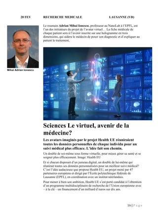 16 | P a g e
28 FEV RECHERCHE MEDICALE LAUSANNE (VD)
Le roumain Adrian Mihai Ionescu, professeur au NanoLab à l’EPFL, est
l’un des initiateurs du projet de l’avatar virtuel… La fiche médicale de
chaque patient sera à l’avenir inscrite sur une hologramme en trois
dimensions, qui aidera le médecin de poser son diagnostic et d’expliquer au
patient le traitement,
Sciences Le virtuel, avenir de la
médecine?
Les avatars imaginés par le projet Health UE réuniraient
toutes les données personnelles de chaque individu pour un
suivi médical plus efficace. L’idée fait son chemin.
Un double de soi-même sous forme virtuelle, pour mieux gérer sa santé et se
soigner plus efficacement. Image: Health EU
Et si chacun disposait d’un jumeau digital, un double de lui-même qui
réunirait toutes ses données personnalisées pour un meilleur suivi médical?
C’est l’idée audacieuse que propose Health EU, un projet mené par 47
partenaires européens et dirigé par l’École polytechnique fédérale de
Lausanne (EPFL), en coordination avec un institut néerlandais.
Pour mener à bien son ambition, Health UE s’est porté candidat à l’obtention
d’un programme multidisciplinaire de recherche de l’Union européenne avec
– à la clé – un financement d’un milliard d’euros sur dix ans.
Mihai Adrian Ionescu
 