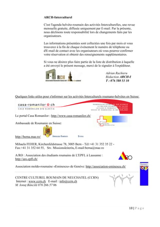 18 | P a g e
ARCH-Interculturel
C'est l'agenda helvéto-roumain des activités Interculturelles, une revue
mensuelle gratuite, diffusée uniquement par E-mail. Par la présente,
nous déclinons toute responsabilité lors de changements faits par les
organisateurs.
Les informations présentées sont collectées une fois par mois et vous
trouverez à la fin de chaque événement le numéro de téléphone ou
d'E-mail de contact avec les organisateurs où vous pourrez confirmer
votre réservation et obtenir des renseignements supplémentaires.
Si vous ne désirez plus faire partie de la liste de distribution à laquelle
a été envoyé le présent message, merci de le signaler à l'expéditeur.
Quelques links utiles pour s'informer sur les activités Interculturels roumano-helvètes en Suisse:
Le portal Casa Romanilor : http://www.casa-romanilor.ch/
Ambassade de Roumanie en Suisse:
http://berna.mae.ro/
Mihaela FEHER, Kirchenfeldstrasse 78, 3005 Bern - Tél:+41 31 352 35 22 -
Fax:+41 31 352 64 55, Stv. Missionsleiterin, E-mail:berna@mae.ro
A/RO : Association des étudiants roumains de L'EPFL à Lausanne :
http://aro.epfl.ch/
Association moldo-roumaine «Eminescu» de Genève: http://association-eminescu.ch/
CENTRE CULTUREL ROUMAIN DE NEUCHATEL (CCRN)
Internet : www.ccrn.ch E-mail : info@ccrn.ch
M. Ionuţ Băncilă 076 266 57 06
Adrian Rachieru
Rédaction ARCH-I
T : 076 580 53 10
 
