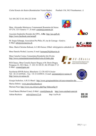 19 | P a g e
Clubul Român din Baden (Rumänischer Verein Baden) Postfach 134, 5415 Nussbaumen ; £
Tel: 056 282 52 83; 056 223 20 80
Mme. Alexandra Marinescu, Communauté Roumaine de Suisse
CP 276, 1211 Genève 17 ; E-mail: comitet@comrom.ch;
Asociatia Studentilor Români din EPFL, A/Ro http://aro.epfl.ch/
https://www.facebook.com/aroepfl
M. Sergiu Schnapp, Association Pro Philo, 83, rue de Carouge - Genève.
E-Mail: info@criccraccroc.ch
Mme. Marie-Christine Raboud, A.C.RO-Suisse; EMail: info@galerie-cathedrale.ch
Mme Daniela Weibel, Lucerne; E-mail: hermann29@bluewin.ch
Mme Camelia Costea, Comunitatea Românilor din Elvetia
http://www.comunitatearomanilordinelvetia.ch/index.php
RO-Chance, Mme Cornelia Saurer Dragoş et M. Dorin Dragoş
Postgasse 22, 3011 Bern ; T : 031 311 09 29 ; M: 078 666 37 13
E-Mail : cosaur@gmx.net
Secrétariat d'OVR-Suisse, Blancherie 12, CH-1023 Crissier
Tél: +41 21 6347626 ; Fax: +41 21 6349814 ; E-mail: secretariat@ovr-suisse.ch
http://www.ovr-suisse.ch/
Giorgia Seeholzer, A.R.E.I-Basel : http://www.giorgiaseeholzer.ch/casa-romanilor-din-elvetia/
Marius Dobrin : www.pravaliaculturala.ro
Mariana Paun http://www.rou.ch/news.php?lng=fr&tconfig=0
Viorel Baetu (Michael Cutui), E-Mail : viorel@baetu.de http://www.michael-cutui.de
Adrian Rachieru arch-i@louve12.ch http://cie54.ch/
 