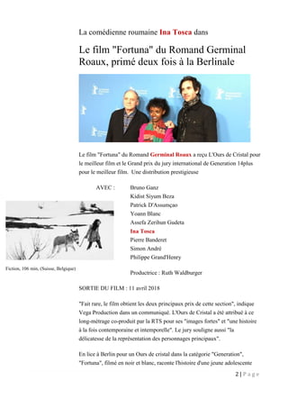 2 | P a g e
La comédienne roumaine Ina Tosca dans
Le film "Fortuna" du Romand Germinal
Roaux, primé deux fois à la Berlinale
Le film "Fortuna" du Romand Germinal Roaux a reçu L'Ours de Cristal pour
le meilleur film et le Grand prix du jury international de Generation 14plus
pour le meilleur film. Une distribution prestigieuse
AVEC : Bruno Ganz
Kidist Siyum Beza
Patrick D'Assumçao
Yoann Blanc
Assefa Zerihun Gudeta
Ina Tosca
Pierre Banderet
Simon André
Philippe Grand'Henry
Productrice : Ruth Waldburger
SORTIE DU FILM : 11 avril 2018
"Fait rare, le film obtient les deux principaux prix de cette section", indique
Vega Production dans un communiqué. L'Ours de Cristal a été attribué à ce
long-métrage co-produit par la RTS pour ses "images fortes" et "une histoire
à la fois contemporaine et intemporelle". Le jury souligne aussi "la
délicatesse de la représentation des personnages principaux".
En lice à Berlin pour un Ours de cristal dans la catégorie "Generation",
"Fortuna", filmé en noir et blanc, raconte l'histoire d'une jeune adolescente
Fiction, 106 min, (Suisse, Belgique)
 