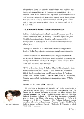 3 | P a g e
éthiopienne de 13 ans. Elle a traversé la Méditerranée et est accueillie avec
d’autres migrants au Monatsère du Simplon pour passer l’hiver. Elle y
rencontre Kabir, 28 ans, dont elle tombe rapidement éperdument amoureuse.
Leur relation se construit à l'abri des regards jusqu'au jour où Kabir disparaît.
Au Monastère, les Frères de la communauté vont tenter de guider Fortuna
dans les choix difficiles qui se posent à elle. A voir dans les salles dès le
11 avril 2018.
"Un récit de pureté et de survie merveilleusement réalisé"
Le Grand prix du jury international de Generation 14plus pour le meilleur
film est doté de 7500 euros (8600 francs). "A travers le regard d'une jeune
fille éthiopienne déterminée, ce film décrypte les dogmes religieux et
politiques dans un récit de pureté et de survie merveilleusement réalisé",
salue le jury.
La catégorie Generation de la Berlinale est dédiée à la jeune génération
depuis 1978. Les films présentés mettent en scène de jeunes protagonistes.
"Fortuna" raconte en noir et blanc la fuite d'une réfugiée éthiopienne de 14
ans, Fortuna. L'intrigue se déroule sur le col du Simplon où l'adolescente est
hébergée chez les frères catholiques de l'Hospice. L'acteur suisse de 76 ans
Bruno Ganz joue un des rôles principaux.
NOTE : Le festival de cinéma de Berlin a débuté le 15 février dernier et s'est
achevé dimanche 25 février. Pendant 11 jours, quelque 400 films ont été
diffusés dans le cadre du premier grand festival de cinéma de l'année en
Europe, avant Cannes et Venise. L’Ours de cristal est un prix attribué à un
film pour jeunes enfants et qui est décerné chaque année depuis 1994 à la
Berlinale
PRESENTATION – INA TOSCA - actrice
Née à Bucarest, en Roumanie, le 8 novembre 1967, étudie le théâtre dans le
cadre de la Faculté des Arts, à l’Université Hypérion de Bucarest. Elle a été
formée par des grands professeurs et metteurs en scène roumains dont
Adriana Popovici et Ion Cojar. En 1995, elle fait ses débuts au Festival de
théâtre à Szambeck, en Hongrie. Elle joue dans des nombreux spectacles
avec des troupes de théâtres très connues en Roumanie : « Odéon » à
Bucarest et « Ovidiu » à Constanta. Elle s’affirme également comme
journaliste à la radio, sur la chaîne de « Romania Tineret ». Dès 2001, elle
étudie le français en Suisse, d’abord à l’Université de Neuchâtel et puis à
l’Université de Lausanne.
Ina Tosca, comédienne
 