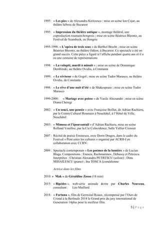 5 | P a g e
1995: « Les pies » de Alexandru Kiritzesco ; mise en scène Ion Cojar, au
théâtre hébreu de Bucarest
1995: « Impression du théâtre antique », montage théâtral, une
coproduction roumain-hongrois ; mise en scène Béatrice Bleontz, au
Festival de Szambeck, en Hongrie
1995-1998: « L’opéra de trois sous » de Berthol Brecht ; mise en scène
Béatrice Bleontz, au théâtre Odéon, à Bucarest. Ce spectacle a été un
grand succès. Cette pièce a figuré à l’affiche pendant quatre ans et il a
eu une centaine de représentations
1998: « La volupté, mardi à minuit » ; mise en scène de Dominique
Dembinski, au théâtre Ovidiu, à Constanta
1999: « Le réviseur » de Gogol ; mise en scène Tudor Marasco, au théâtre
Ovidiu, de Constanta
1998: « Le rêve d’une nuit d’été » de Shakespeare ; mise en scène Tudor
Marasco
1999-2000: « Mariage avec poisse » de Vasile Alecsandri ; mise en scène
Diana Cheregi
2002: « Un souci, une pensée » avec Françoise Boillat, de Adrian Rachieru,
par le Centre Culturel Roumain à Neuchâtel, à l’Hôtel de Ville,
Neuchâtel
2003: « Mimosa et l’épouvantail » d’Adrian Rachieru, mise en scène
Rolland Vouilloz, par la Cie Coïncidence, Salle Vallier Cressier
2007 : Récital de poésie Eminescu, avec Dorin Dragos, dans le cadre du
Festival « Pont entre les cultures » organisé par ACRH-I en
collaboration avec CCRN :
2009 : Spectacle contemporain « Les poèmes de la lumière » de Lucian
Blaga. Compositions : Enescu, Rachmaninov, Debussy et Petrescu.
Interprètes : Christian Alexandru PETRESCU (soliste) ; Dinu
MIHAILESCU (piano) ; Ina TOSCA (comédienne
Actrice dans les films
2010: « Mak » de Géraldine Zosso (18 min)
2015: « Bipèdes », web-série animale écrite par Charles Nouveau,
consultant : Léo Maillard
2018: « Fortuna », film de Germinal Roaux, récompensé par l’Ours de
Cristal à la Berlinale 2018 le Grand prix du jury international de
Generation 14plus pour le meilleur film.
 
