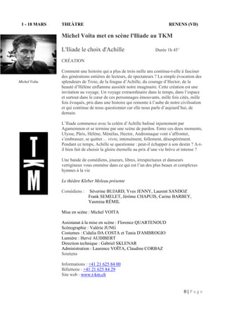 8 | P a g e
1 - 18 MARS THEÀTRE RENENS (VD)
Michel Voïta met en scène l'Iliade au TKM
L'Iliade le choix d'Achille Durée 1h 45’
CRÉATION
Comment une histoire qui a plus de trois mille ans continue-t-elle à fasciner
des générations entières de lecteurs, de spectateurs ? La simple évocation des
splendeurs de Troie, de la fougue d’Achille, du courage d’Hector, de la
beauté d’Hélène enflamme aussitôt notre imaginaire. Cette création est une
invitation au voyage. Un voyage extraordinaire dans le temps, dans l’espace
et surtout dans le cœur de ces personnages émouvants, mille fois cités, mille
fois évoqués, pris dans une histoire qui remonte à l’aube de notre civilisation
et qui continue de nous questionner car elle nous parle d’aujourd’hui, de
demain.
L’Iliade commence avec la colère d’Achille bafoué injustement par
Agamemnon et se termine par une scène de pardon. Entre ces deux moments,
Ulysse, Pâris, Hélène, Ménélas, Hector, Andromaque vont s’affronter,
s’embrasser, se quitter… vivre, intensément, follement, désespérément.
Pendant ce temps, Achille se questionne : peut-il échapper à son destin ? A-t-
il bien fait de choisir la gloire éternelle au prix d’une vie brève et intense ?
Une bande de comédiens, joueurs, libres, irrespectueux et danseurs
vertigineux vous emmène dans ce qui est l’un des plus beaux et complexes
hymnes à la vie
Le théâtre Kleber Meleau présente
Comédiens : Séverine BUJARD, Yves JENNY, Laurent SANDOZ
Frank SEMELET, Jérôme CHAPUIS, Carine BARBEY,
Yasmina RÉMIL
Mise en scène : Michel VOITA
Assistanat à la mise en scène : Florence QUARTENOUD
Scénographie : Valérie JUNG
Costumes : Cidalia DA COSTA et Tania D'AMBROGIO
Lumière : Hervé AUDIBERT
Direction technique : Gabriel SKLENAR
Administration : Laurence VOÏTA, Claudine CORBAZ
Soutiens
Informations : +41 21 625 84 00
Billetterie : +41 21 625 84 29
Site web : www.t-km.ch
Michel Voïta
 