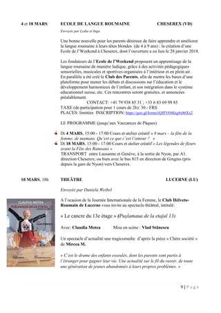 9 | P a g e
4 et 18 MARS ECOLE DE LANGUE ROUMAINE CHESEREX (VD)
Envoyée par Lydia et Inga
Une bonne nouvelle pour les parents désireux de faire apprendre et améliorer
la langue roumaine à leurs têtes blondes (de 4 à 9 ans) : la création d’une
Ecole de l’Weekend à Cheserex, dont l’ouverture a eu lieu le 28 janvier 2018.
Les fondateurs de l’Ecole de l’Weekend proposent un apprentisage de la
langue roumaine de manière ludique, grâce à des activités pédagogiques
sensorielles, musicales et sportives organisées à l’intérieur et en plein air.
En parallèle a été créé le Club des Parents, afin de mettre les bases d’une
plateforme pour mener les débats et discussions sur l’éducation et le
développement harmonieux de l’enfant, et son intégration dans le système
educationnel suisse, etc. Ces rencontres seront gratuites, et annoncées
préalablement.
CONTACT: +41 79 938 85 31 ; +33 6 83 69 99 85
TAXE (de participation pour 1 cours de 2h): 30.- FRS
PLACES: limitées INSCRIPTION: https://goo.gl/forms/tQJFVO4Ixg4x86Xx2
LE PROGRAMME (jusqu’aux Vaccances de Pâques)
Di 4 MARS, 15:00 - 17:00 Cours et atelier créatif « 8 mars – la fête de la
femme, de mamans. Qu’est ce que c’est l’amour ? »
Di 18 MARS, 15:00 - 17:00 Cours et atelier créatif « Les légendes de fleurs
avant la Fête des Rameaux »
TRANSPORT entre Lausanne et Genève, à la sortie de Nyon, par A1.
direction Cheserex; ou bien avec le bus 815 en direction de Gingins (pris
depuis la gare de Nyon) vers Cheserex.
10 MARS, 18h THEÂTRE LUCERNE (LU)
Envoyée par Daniela Weibel
A l’ocasion de la Journée Internationale de la Femme, le Club Hélveto-
Roumain de Lucerne vous invite au spectacle théâtral, intitulé:
« Le cancre du 13e étage » (Pușlamaua de la etajul 13)
Avec: Claudia Motea Mise en scène : Vlad Stănescu
Un spectacle d’actualité une tragicomedie d’après la pièce « Chère société »
de Mircea M.
« C’est le drame des enfants esseulés, dont les parents sont partis à
l’étranger pour gagner leur vie. Une actualité sur le fil du rasoir, de toute
une génération de jeunes abandonnés à leurs propres problèmes. »
 